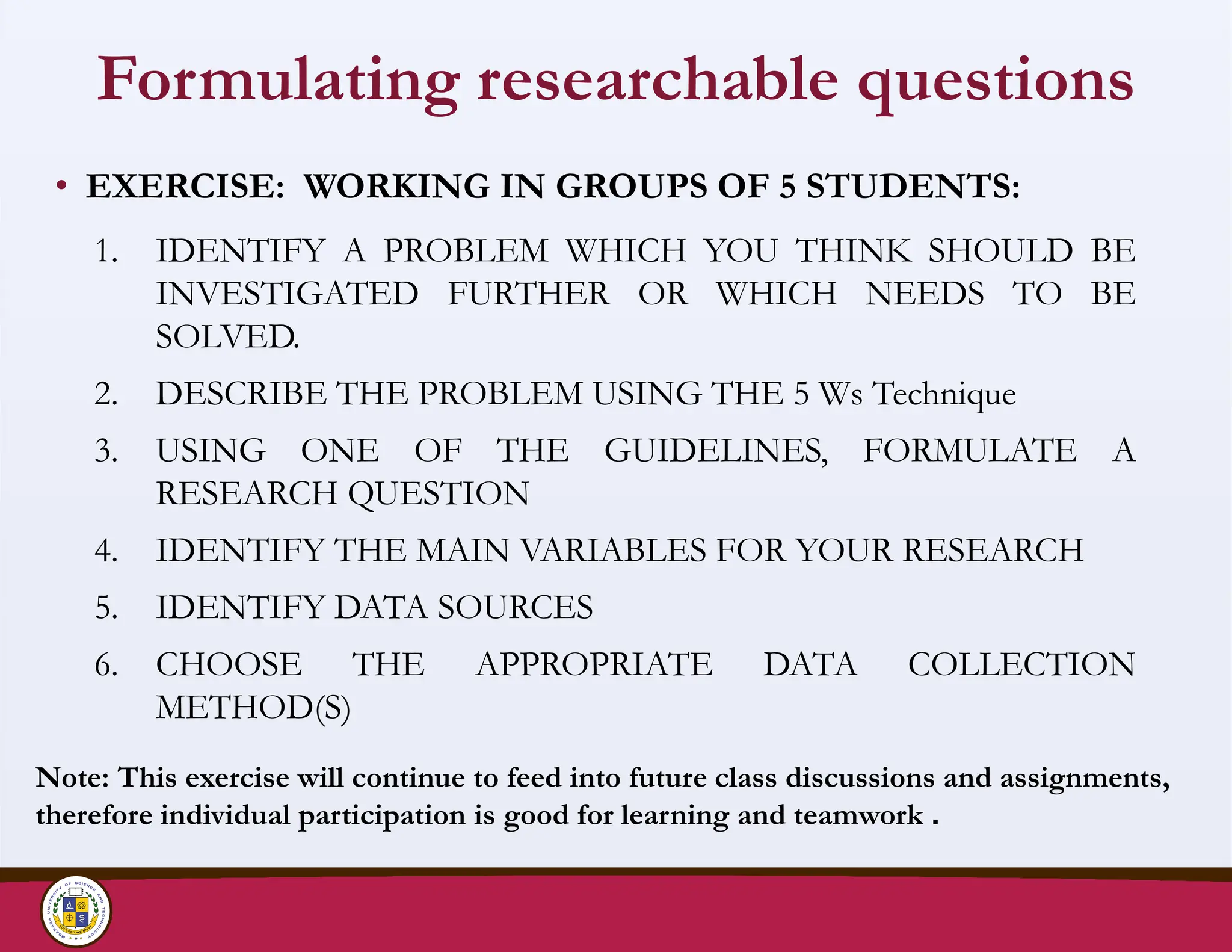 Formulating researchable questions
• EXERCISE: WORKING IN GROUPS OF 5 STUDENTS:
1. IDENTIFY A PROBLEM WHICH YOU THINK SHOULD BE
INVESTIGATED FURTHER OR WHICH NEEDS TO BE
SOLVED.
2. DESCRIBE THE PROBLEM USING THE 5 Ws Technique
3. USING ONE OF THE GUIDELINES, FORMULATE A
RESEARCH QUESTION
4. IDENTIFY THE MAIN VARIABLES FOR YOUR RESEARCH
5. IDENTIFY DATA SOURCES
6. CHOOSE THE APPROPRIATE DATA COLLECTION
METHOD(S)
Note: This exercise will continue to feed into future class discussions and assignments,
therefore individual participation is good for learning and teamwork .
 