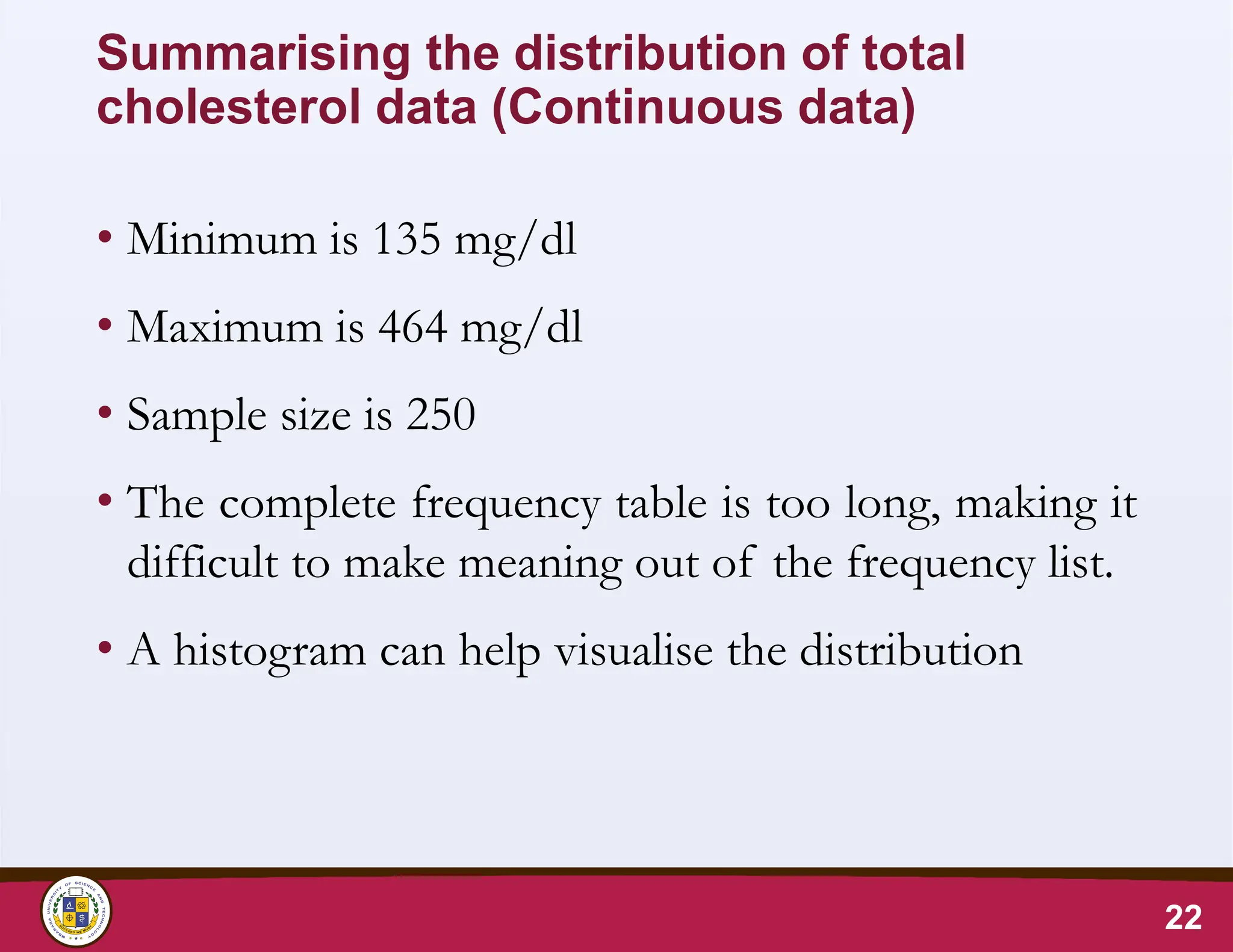 Summarising the distribution of total
cholesterol data (Continuous data)
• Minimum is 135 mg/dl
• Maximum is 464 mg/dl
• Sample size is 250
• The complete frequency table is too long, making it
difficult to make meaning out of the frequency list.
• A histogram can help visualise the distribution
22
 