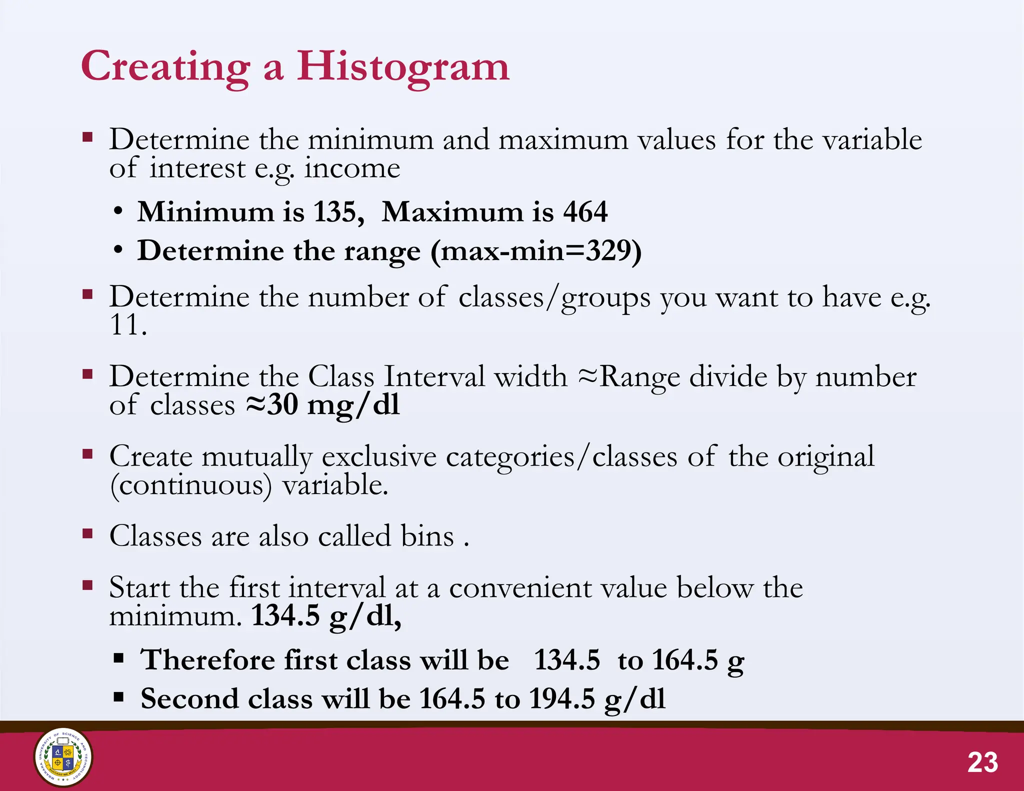 Creating a Histogram
 Determine the minimum and maximum values for the variable
of interest e.g. income
• Minimum is 135, Maximum is 464
• Determine the range (max-min=329)
 Determine the number of classes/groups you want to have e.g.
11.
 Determine the Class Interval width ≈Range divide by number
of classes ≈30 mg/dl
 Create mutually exclusive categories/classes of the original
(continuous) variable.
 Classes are also called bins .
 Start the first interval at a convenient value below the
minimum. 134.5 g/dl,
 Therefore first class will be 134.5 to 164.5 g
 Second class will be 164.5 to 194.5 g/dl
23
 