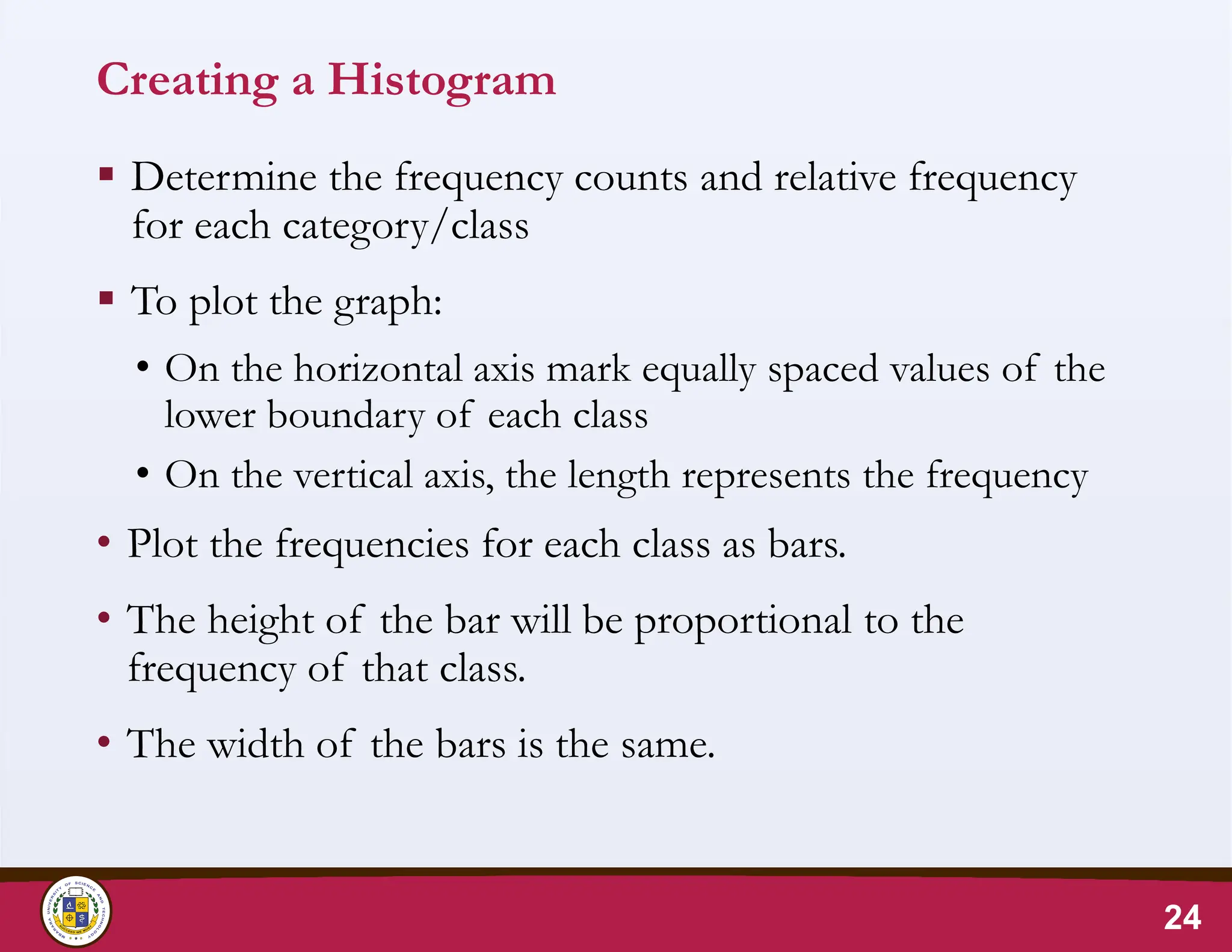 Creating a Histogram
 Determine the frequency counts and relative frequency
for each category/class
 To plot the graph:
• On the horizontal axis mark equally spaced values of the
lower boundary of each class
• On the vertical axis, the length represents the frequency
• Plot the frequencies for each class as bars.
• The height of the bar will be proportional to the
frequency of that class.
• The width of the bars is the same.
24
 