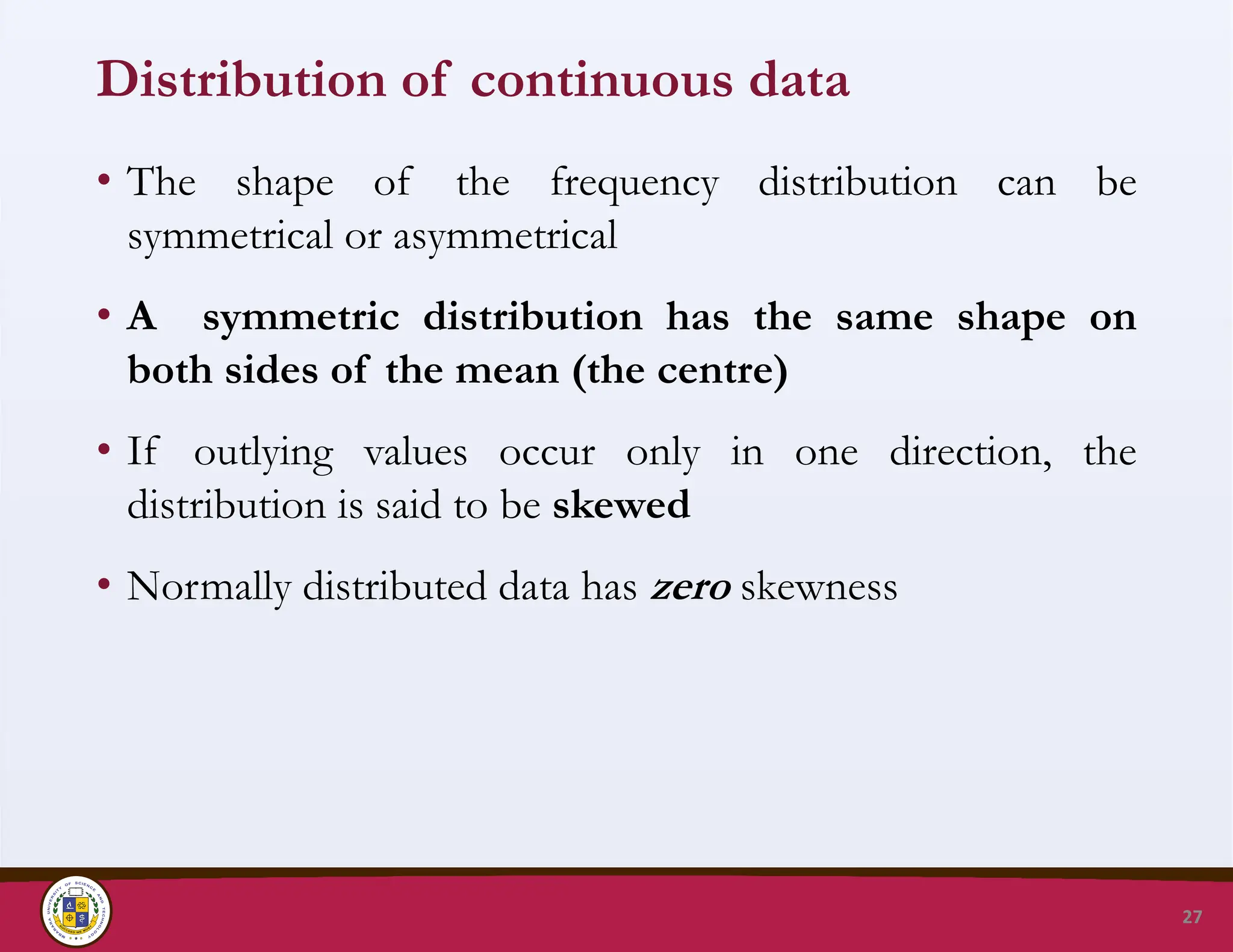 Distribution of continuous data
• The shape of the frequency distribution can be
symmetrical or asymmetrical
• A symmetric distribution has the same shape on
both sides of the mean (the centre)
• If outlying values occur only in one direction, the
distribution is said to be skewed
• Normally distributed data has zero skewness
27
 