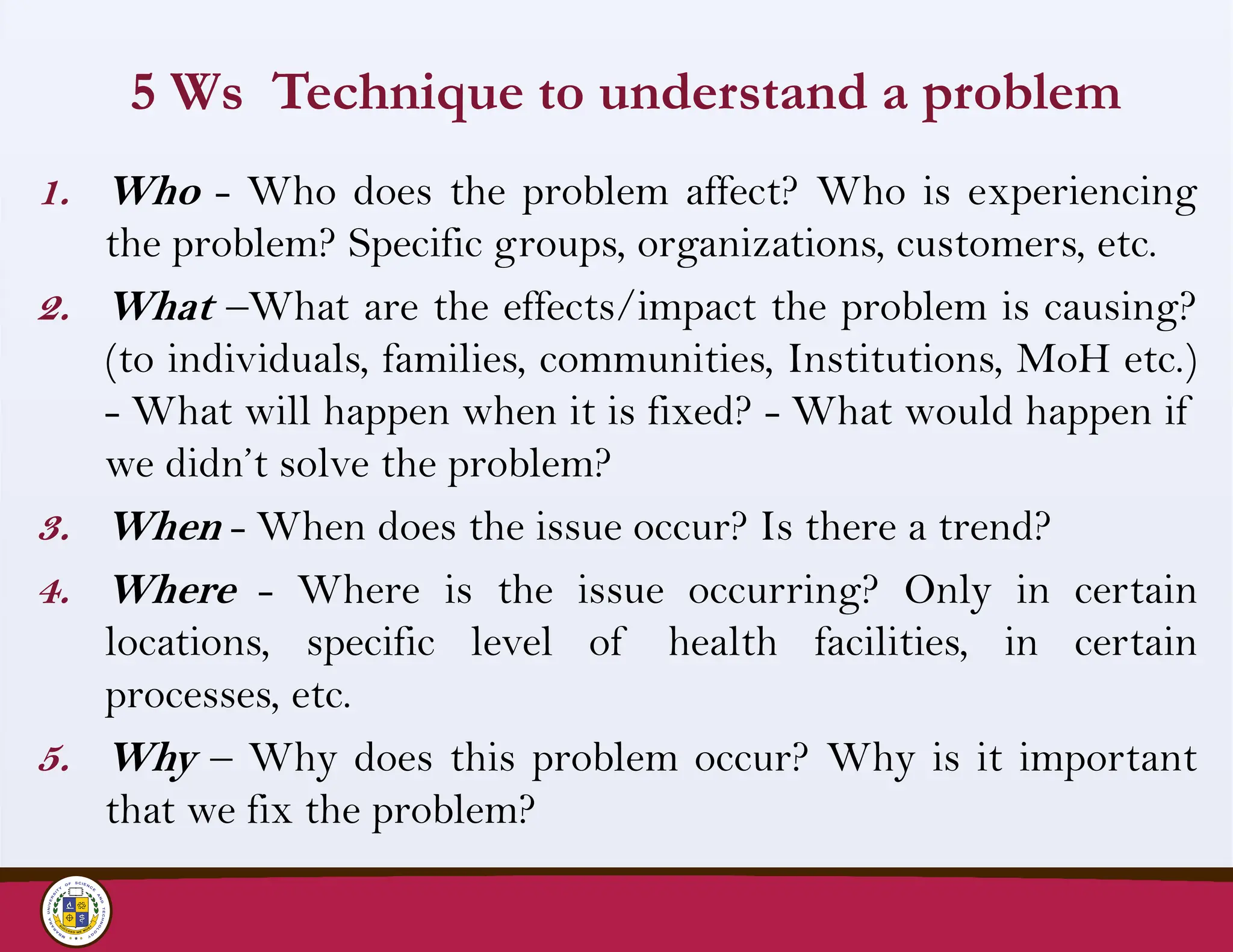 5 Ws Technique to understand a problem
1. Who - Who does the problem affect? Who is experiencing
the problem? Specific groups, organizations, customers, etc.
2. What –What are the effects/impact the problem is causing?
(to individuals, families, communities, Institutions, MoH etc.)
- What will happen when it is fixed? - What would happen if
we didn’t solve the problem?
3. When - When does the issue occur? Is there a trend?
4. Where - Where is the issue occurring? Only in certain
locations, specific level of health facilities, in certain
processes, etc.
5. Why – Why does this problem occur? Why is it important
that we fix the problem?
 