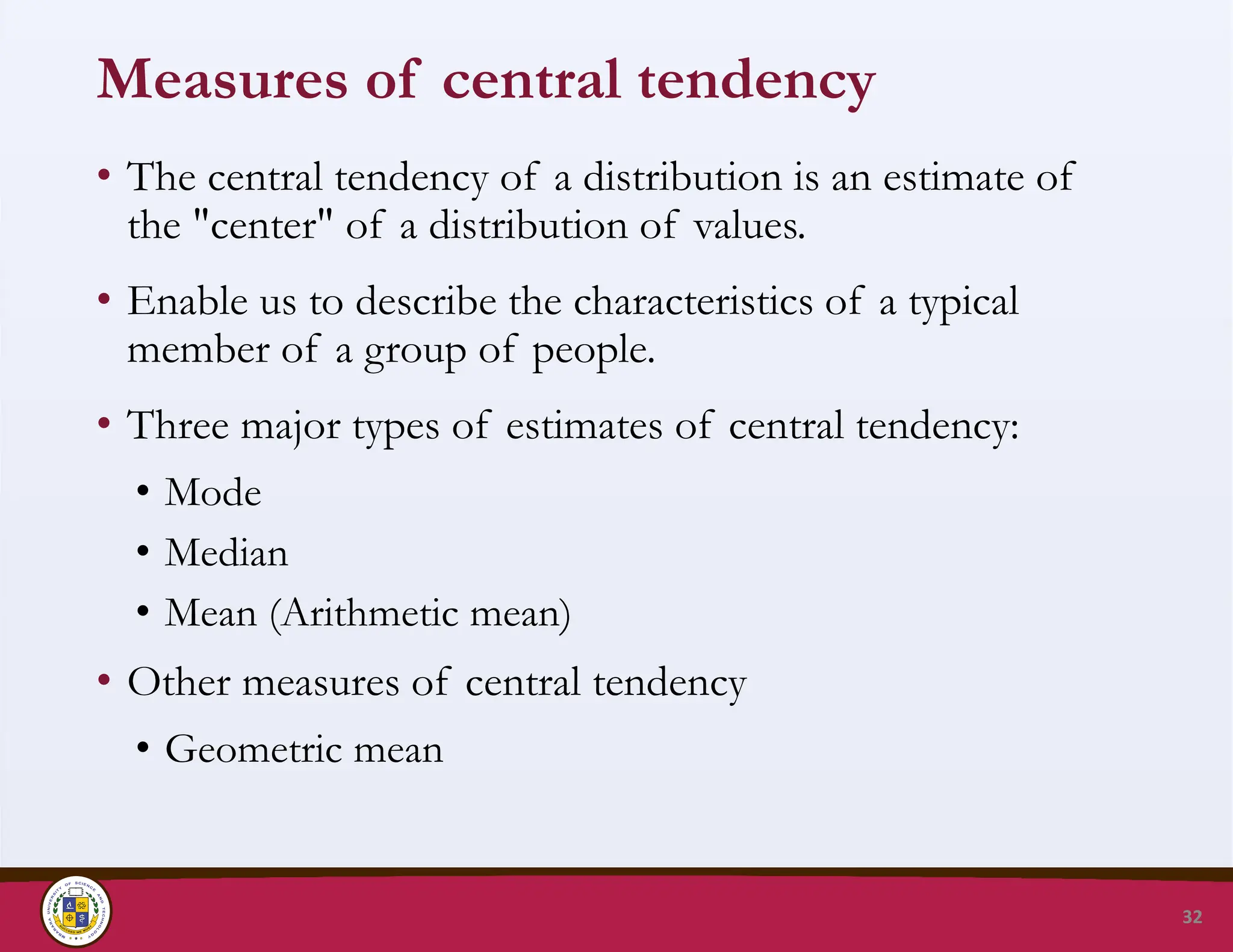 Measures of central tendency
• The central tendency of a distribution is an estimate of
the "center" of a distribution of values.
• Enable us to describe the characteristics of a typical
member of a group of people.
• Three major types of estimates of central tendency:
• Mode
• Median
• Mean (Arithmetic mean)
• Other measures of central tendency
• Geometric mean
32
 