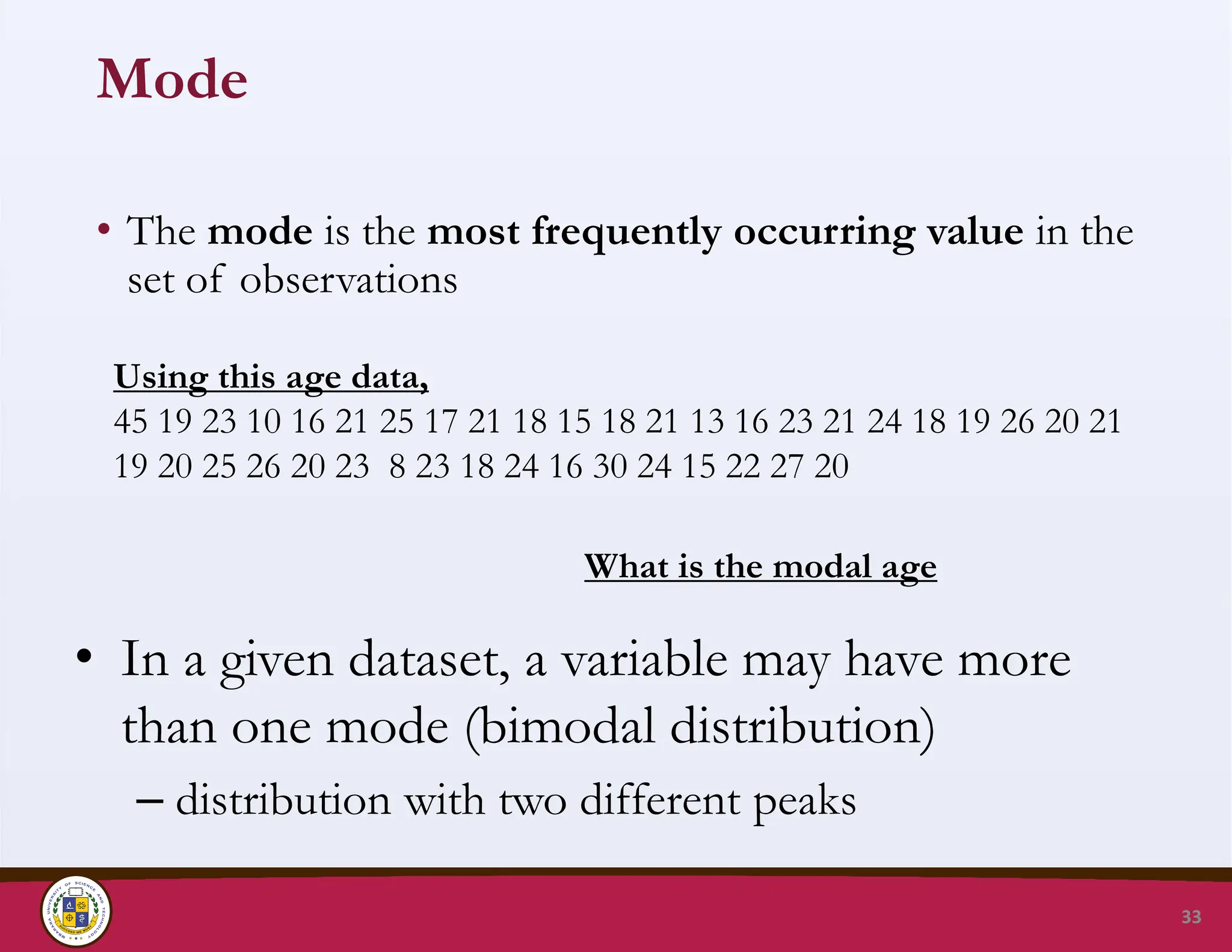 Mode
• The mode is the most frequently occurring value in the
set of observations
33
Using this age data,
45 19 23 10 16 21 25 17 21 18 15 18 21 13 16 23 21 24 18 19 26 20 21
19 20 25 26 20 23 8 23 18 24 16 30 24 15 22 27 20
What is the modal age
• In a given dataset, a variable may have more
than one mode (bimodal distribution)
– distribution with two different peaks
 