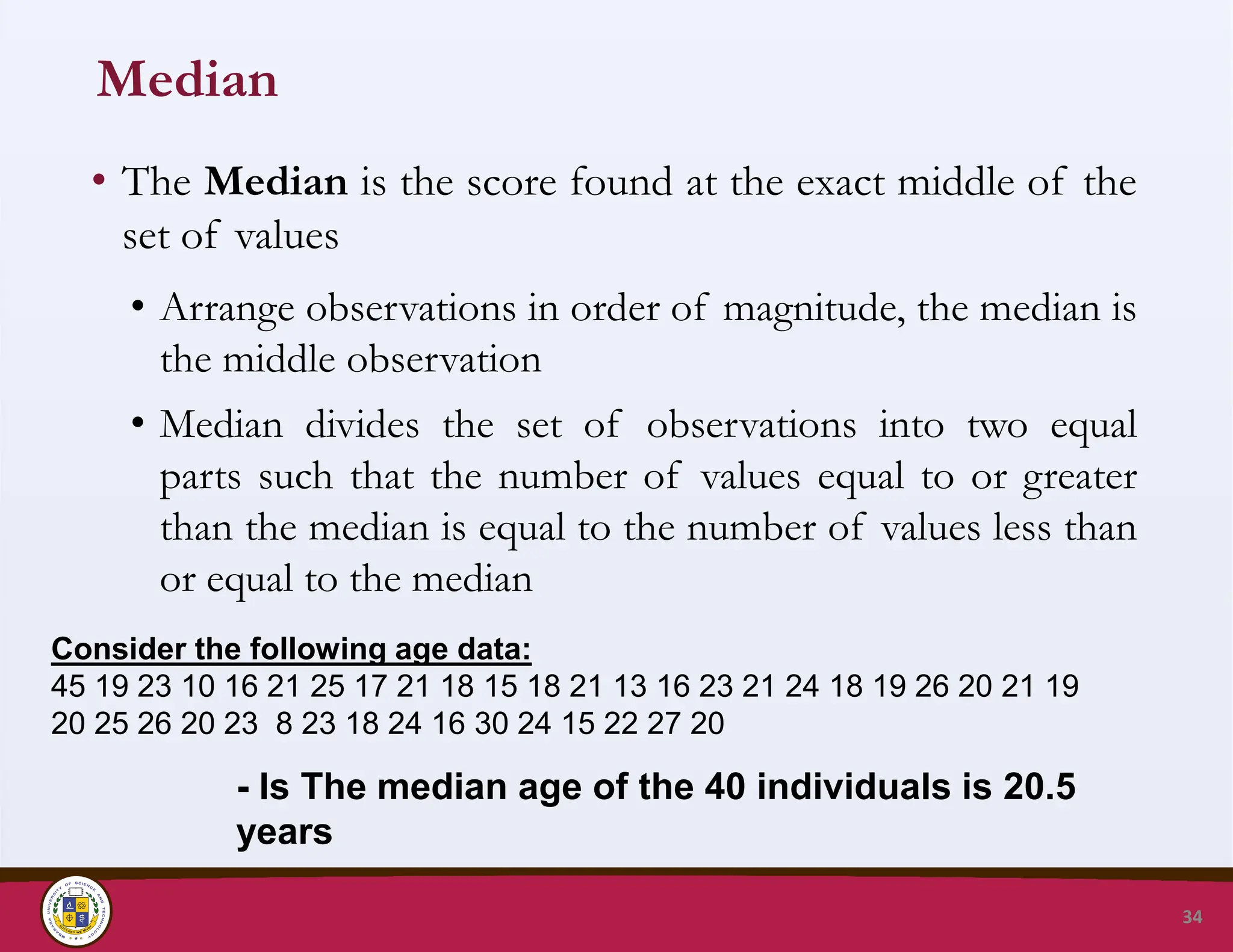 Median
• The Median is the score found at the exact middle of the
set of values
• Arrange observations in order of magnitude, the median is
the middle observation
• Median divides the set of observations into two equal
parts such that the number of values equal to or greater
than the median is equal to the number of values less than
or equal to the median
34
Consider the following age data:
45 19 23 10 16 21 25 17 21 18 15 18 21 13 16 23 21 24 18 19 26 20 21 19
20 25 26 20 23 8 23 18 24 16 30 24 15 22 27 20
- Is The median age of the 40 individuals is 20.5
years
 