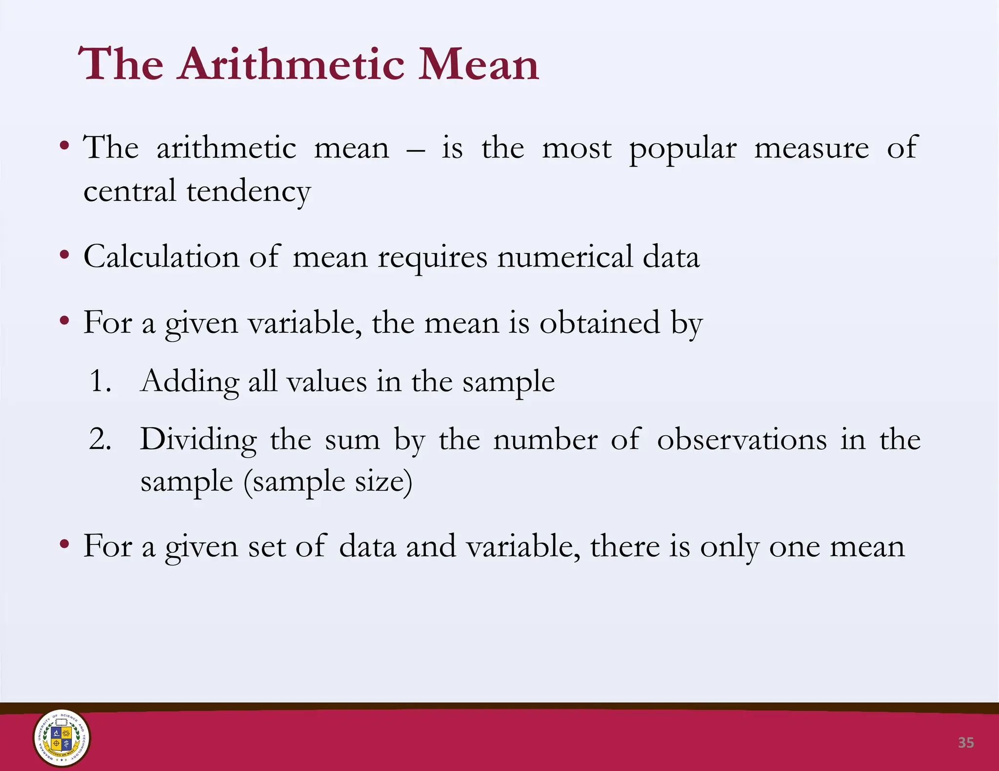 The Arithmetic Mean
• The arithmetic mean – is the most popular measure of
central tendency
• Calculation of mean requires numerical data
• For a given variable, the mean is obtained by
1. Adding all values in the sample
2. Dividing the sum by the number of observations in the
sample (sample size)
• For a given set of data and variable, there is only one mean
35
 