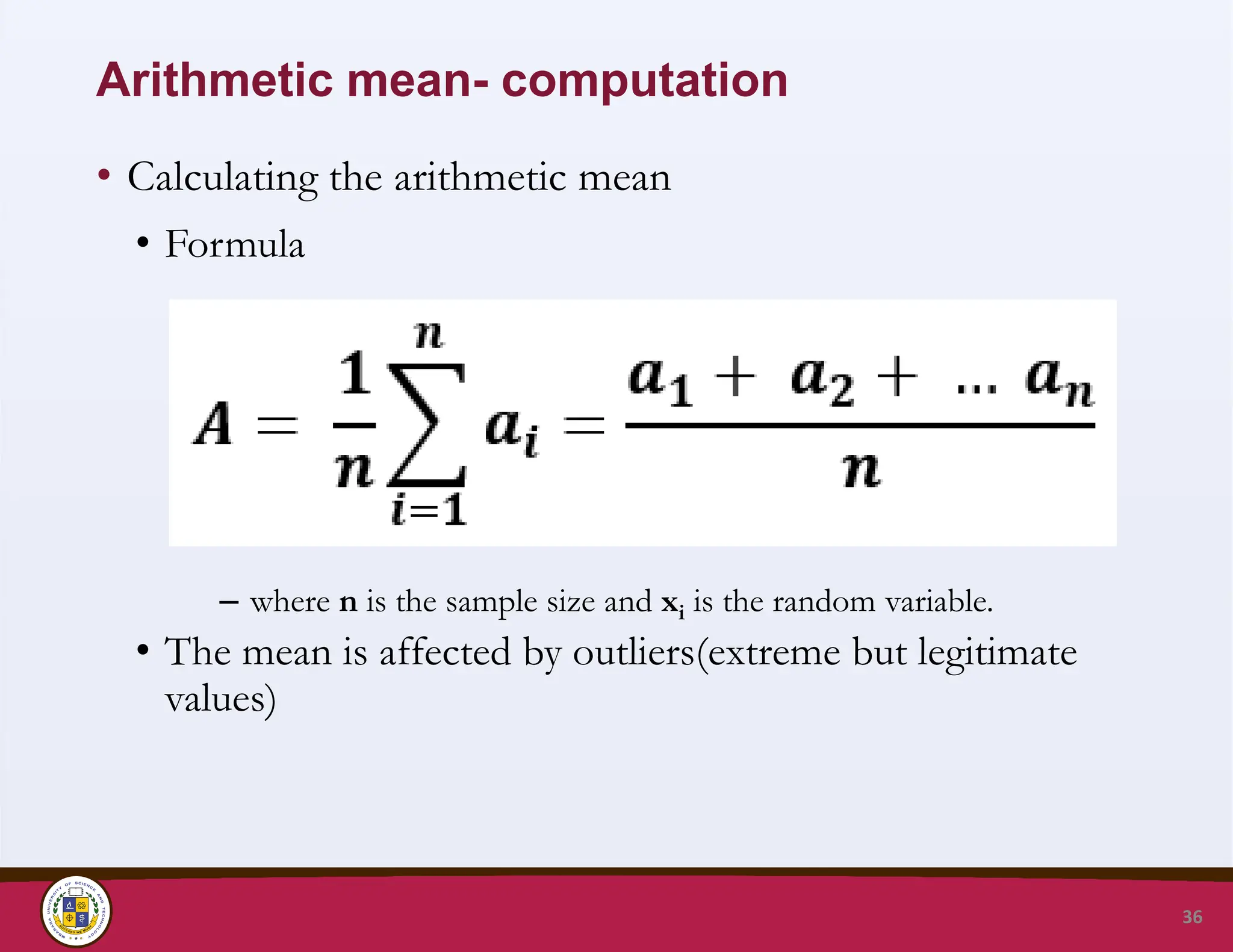 Arithmetic mean- computation
• Calculating the arithmetic mean
• Formula
– where n is the sample size and xi is the random variable.
• The mean is affected by outliers(extreme but legitimate
values)
36
 