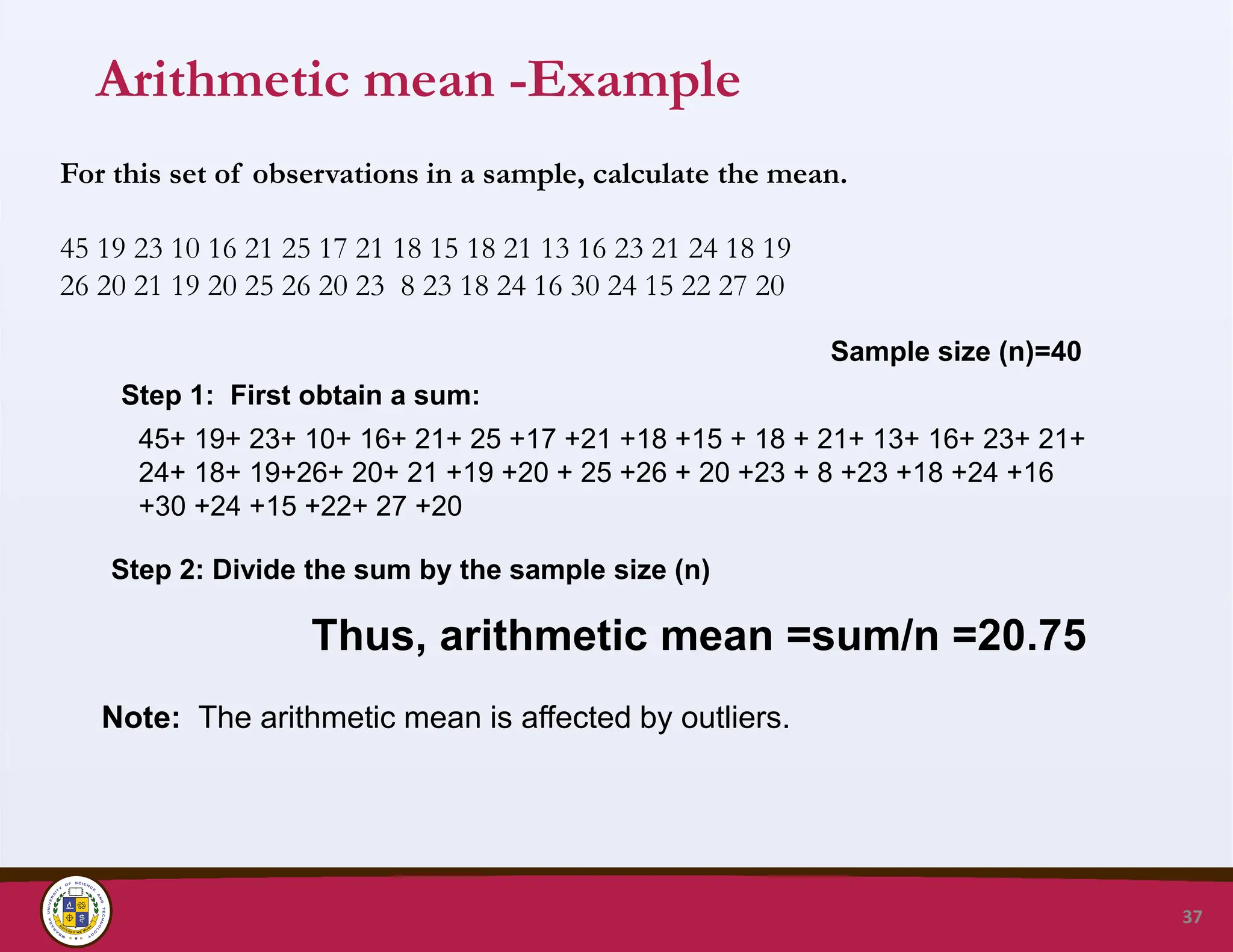 Arithmetic mean -Example
37
For this set of observations in a sample, calculate the mean.
45 19 23 10 16 21 25 17 21 18 15 18 21 13 16 23 21 24 18 19
26 20 21 19 20 25 26 20 23 8 23 18 24 16 30 24 15 22 27 20
Step 1: First obtain a sum:
45+ 19+ 23+ 10+ 16+ 21+ 25 +17 +21 +18 +15 + 18 + 21+ 13+ 16+ 23+ 21+
24+ 18+ 19+26+ 20+ 21 +19 +20 + 25 +26 + 20 +23 + 8 +23 +18 +24 +16
+30 +24 +15 +22+ 27 +20
Sample size (n)=40
Thus, arithmetic mean =sum/n =20.75
Step 2: Divide the sum by the sample size (n)
Note: The arithmetic mean is affected by outliers.
 
