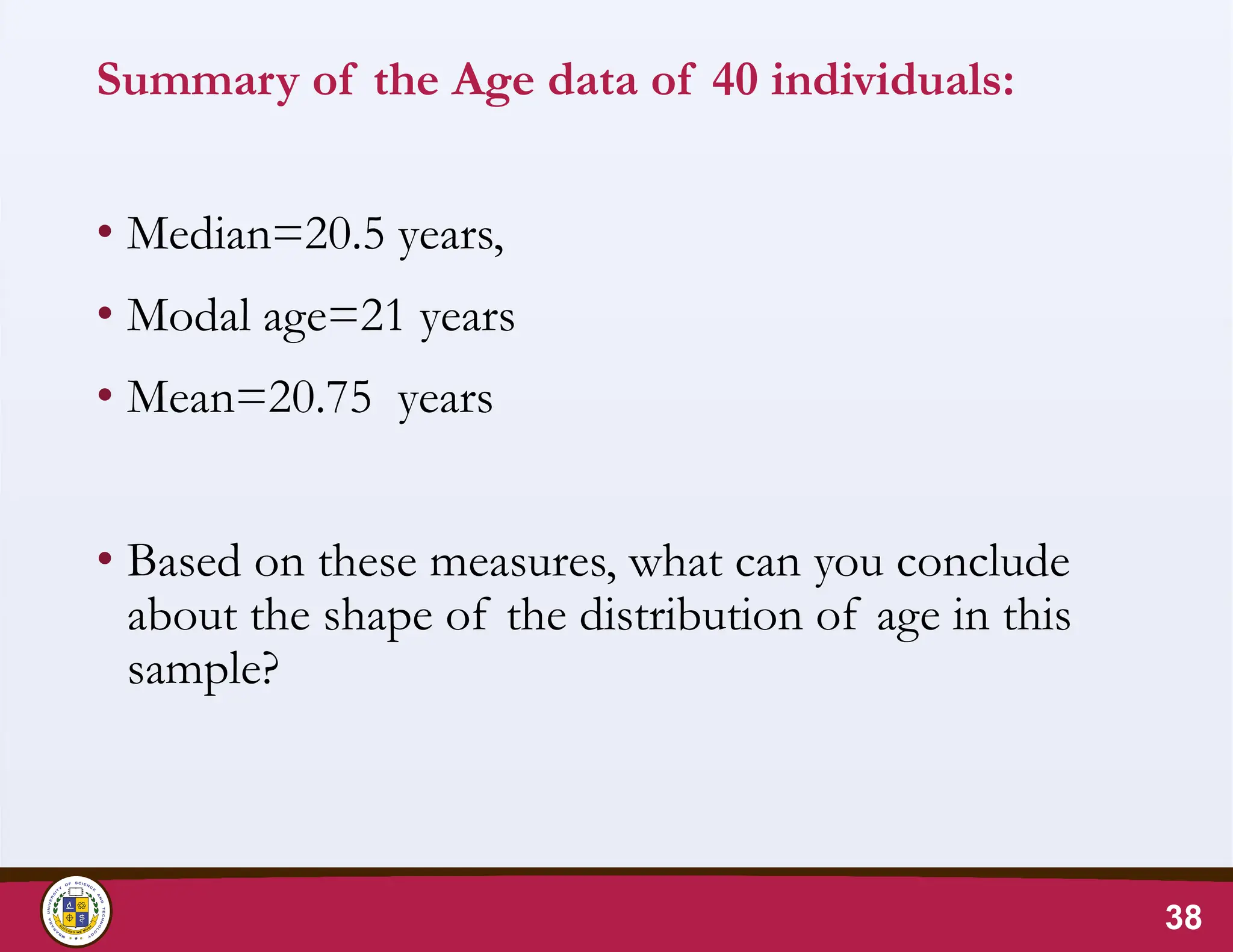 Summary of the Age data of 40 individuals:
• Median=20.5 years,
• Modal age=21 years
• Mean=20.75 years
• Based on these measures, what can you conclude
about the shape of the distribution of age in this
sample?
38
 