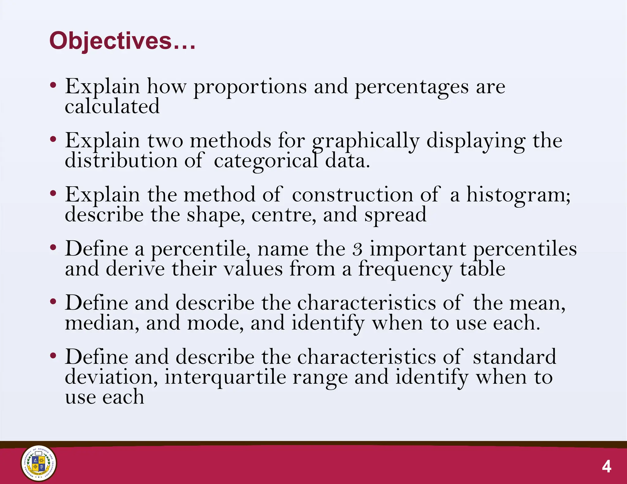 Objectives…
• Explain how proportions and percentages are
calculated
• Explain two methods for graphically displaying the
distribution of categorical data.
• Explain the method of construction of a histogram;
describe the shape, centre, and spread
• Define a percentile, name the 3 important percentiles
and derive their values from a frequency table
• Define and describe the characteristics of the mean,
median, and mode, and identify when to use each.
• Define and describe the characteristics of standard
deviation, interquartile range and identify when to
use each
4
 