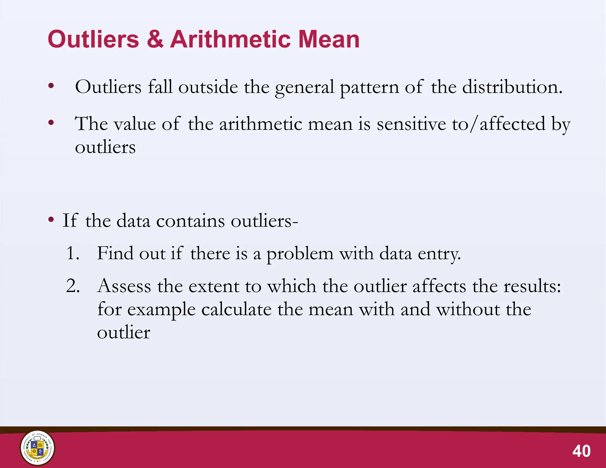 Outliers & Arithmetic Mean
• Outliers fall outside the general pattern of the distribution.
• The value of the arithmetic mean is sensitive to/affected by
outliers
• If the data contains outliers-
1. Find out if there is a problem with data entry.
2. Assess the extent to which the outlier affects the results:
for example calculate the mean with and without the
outlier
40
 