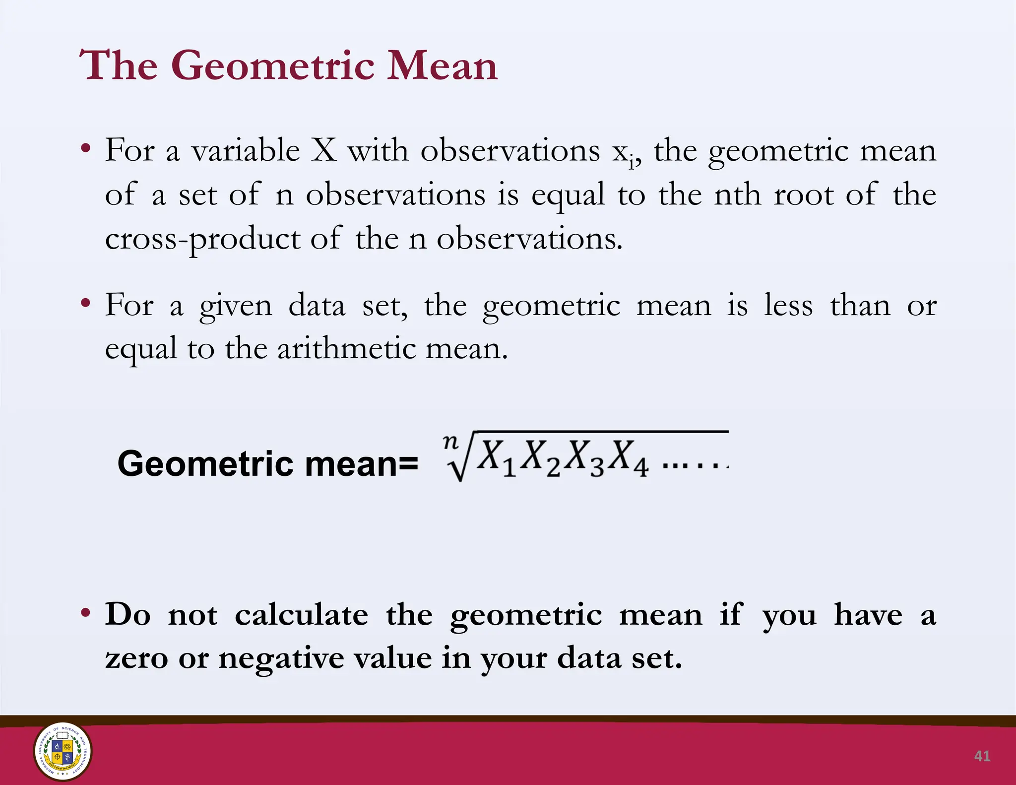 The Geometric Mean
• For a variable X with observations xi, the geometric mean
of a set of n observations is equal to the nth root of the
cross-product of the n observations.
• For a given data set, the geometric mean is less than or
equal to the arithmetic mean.
• Do not calculate the geometric mean if you have a
zero or negative value in your data set.
41
Geometric mean=
 