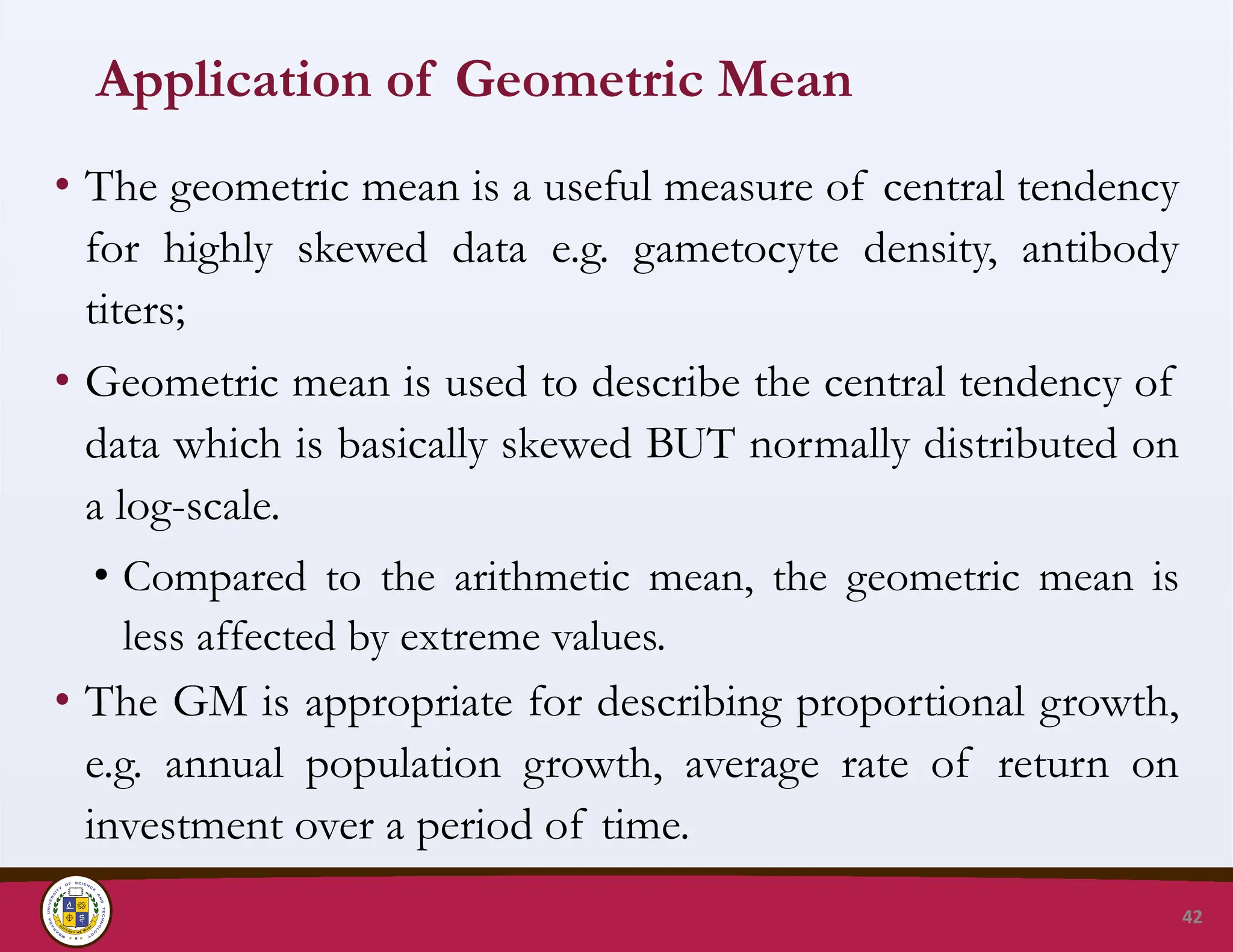 Application of Geometric Mean
• The geometric mean is a useful measure of central tendency
for highly skewed data e.g. gametocyte density, antibody
titers;
• Geometric mean is used to describe the central tendency of
data which is basically skewed BUT normally distributed on
a log-scale.
• Compared to the arithmetic mean, the geometric mean is
less affected by extreme values.
• The GM is appropriate for describing proportional growth,
e.g. annual population growth, average rate of return on
investment over a period of time.
42
 