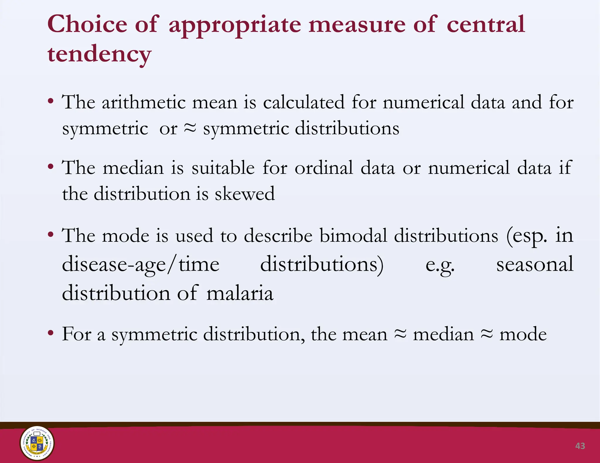 Choice of appropriate measure of central
tendency
• The arithmetic mean is calculated for numerical data and for
symmetric or ≈ symmetric distributions
• The median is suitable for ordinal data or numerical data if
the distribution is skewed
• The mode is used to describe bimodal distributions (esp. in
disease-age/time distributions) e.g. seasonal
distribution of malaria
• For a symmetric distribution, the mean ≈ median ≈ mode
43
 