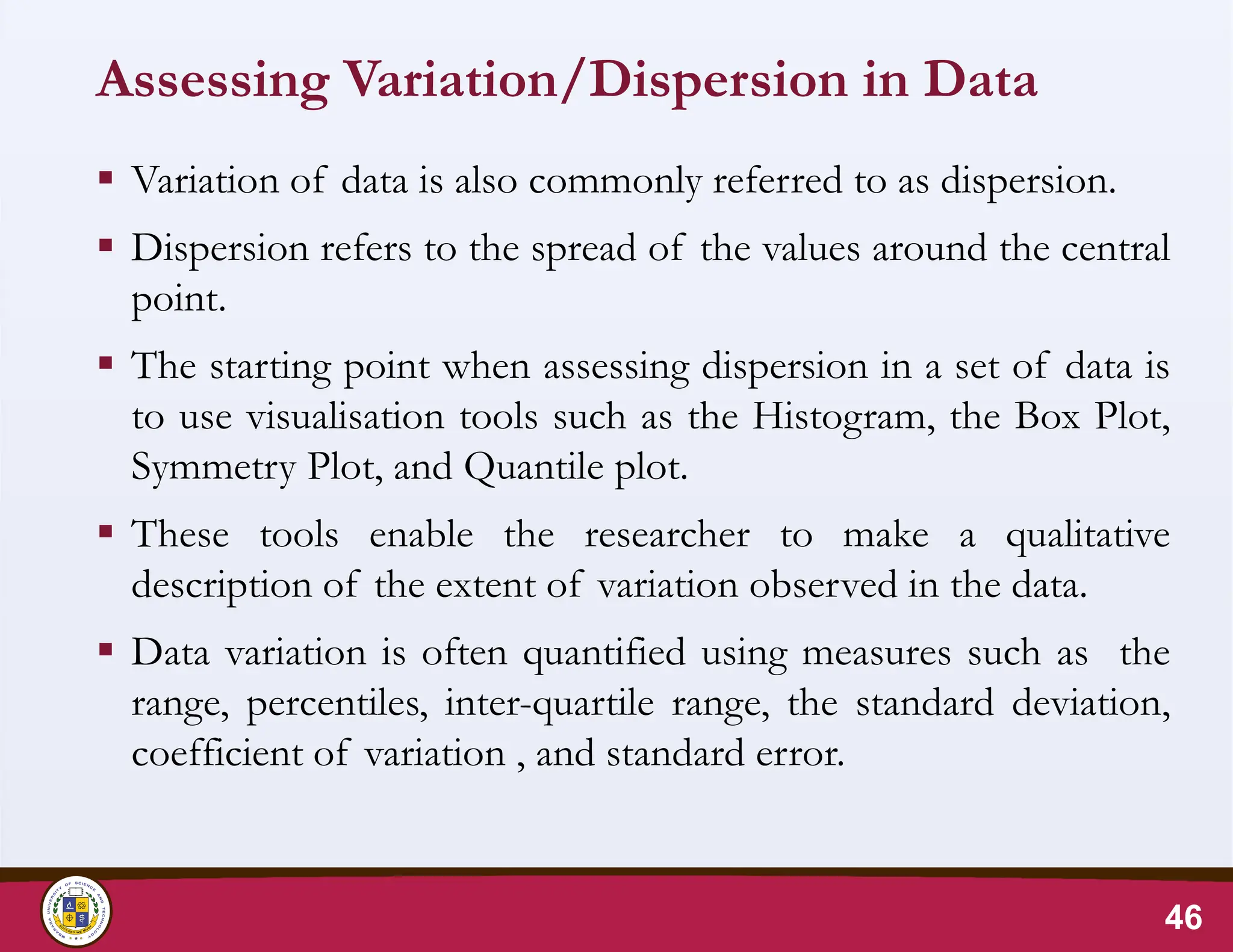Assessing Variation/Dispersion in Data
 Variation of data is also commonly referred to as dispersion.
 Dispersion refers to the spread of the values around the central
point.
 The starting point when assessing dispersion in a set of data is
to use visualisation tools such as the Histogram, the Box Plot,
Symmetry Plot, and Quantile plot.
 These tools enable the researcher to make a qualitative
description of the extent of variation observed in the data.
 Data variation is often quantified using measures such as the
range, percentiles, inter-quartile range, the standard deviation,
coefficient of variation , and standard error.
46
 