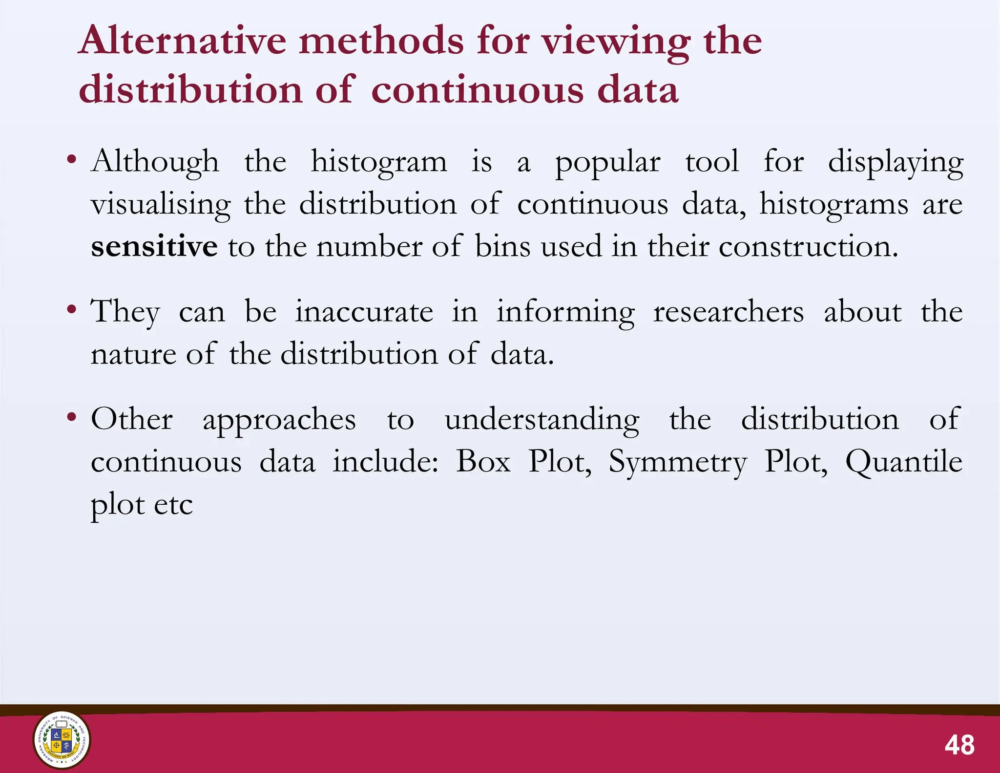 Alternative methods for viewing the
distribution of continuous data
• Although the histogram is a popular tool for displaying
visualising the distribution of continuous data, histograms are
sensitive to the number of bins used in their construction.
• They can be inaccurate in informing researchers about the
nature of the distribution of data.
• Other approaches to understanding the distribution of
continuous data include: Box Plot, Symmetry Plot, Quantile
plot etc
48
 
