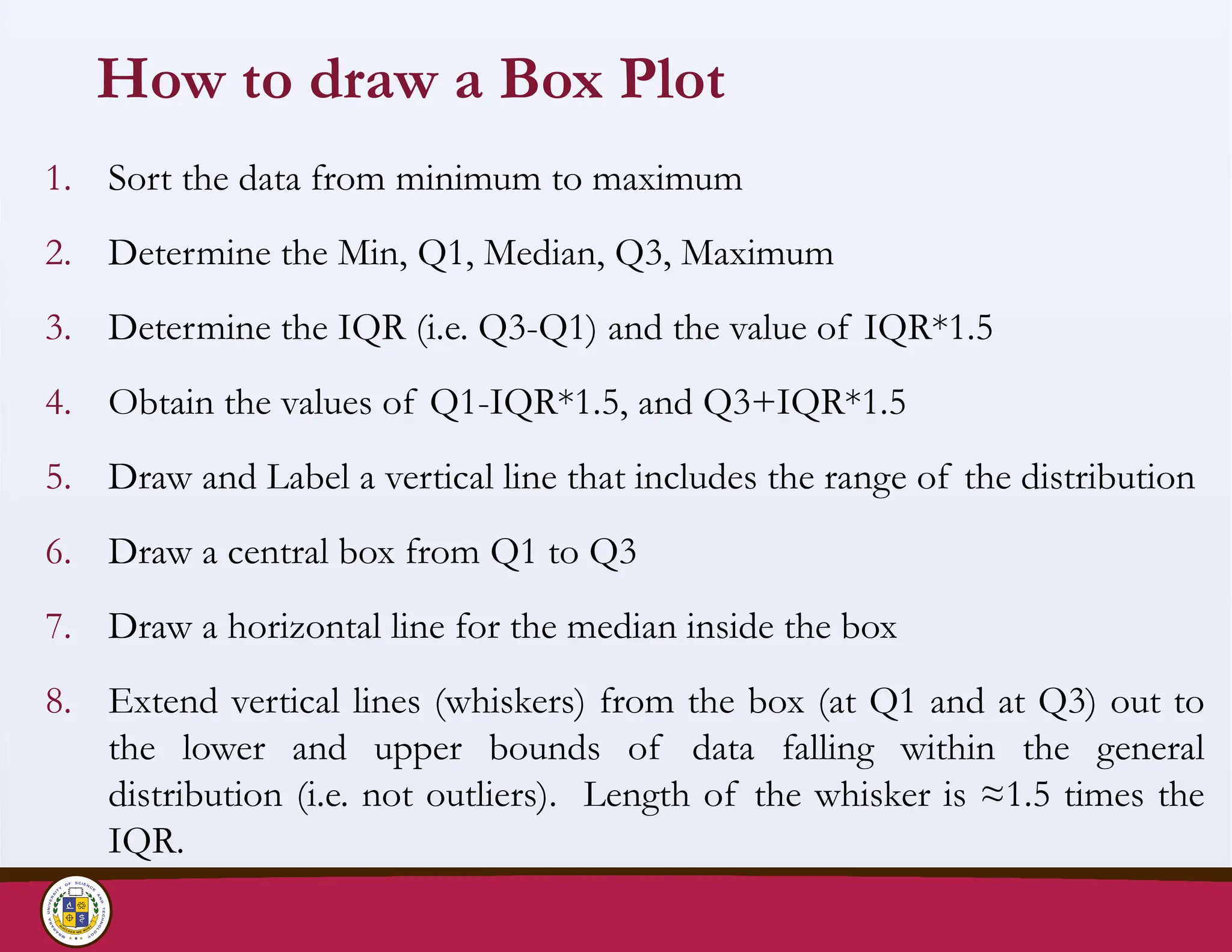 How to draw a Box Plot
1. Sort the data from minimum to maximum
2. Determine the Min, Q1, Median, Q3, Maximum
3. Determine the IQR (i.e. Q3-Q1) and the value of IQR*1.5
4. Obtain the values of Q1-IQR*1.5, and Q3+IQR*1.5
5. Draw and Label a vertical line that includes the range of the distribution
6. Draw a central box from Q1 to Q3
7. Draw a horizontal line for the median inside the box
8. Extend vertical lines (whiskers) from the box (at Q1 and at Q3) out to
the lower and upper bounds of data falling within the general
distribution (i.e. not outliers). Length of the whisker is ≈1.5 times the
IQR.
 
