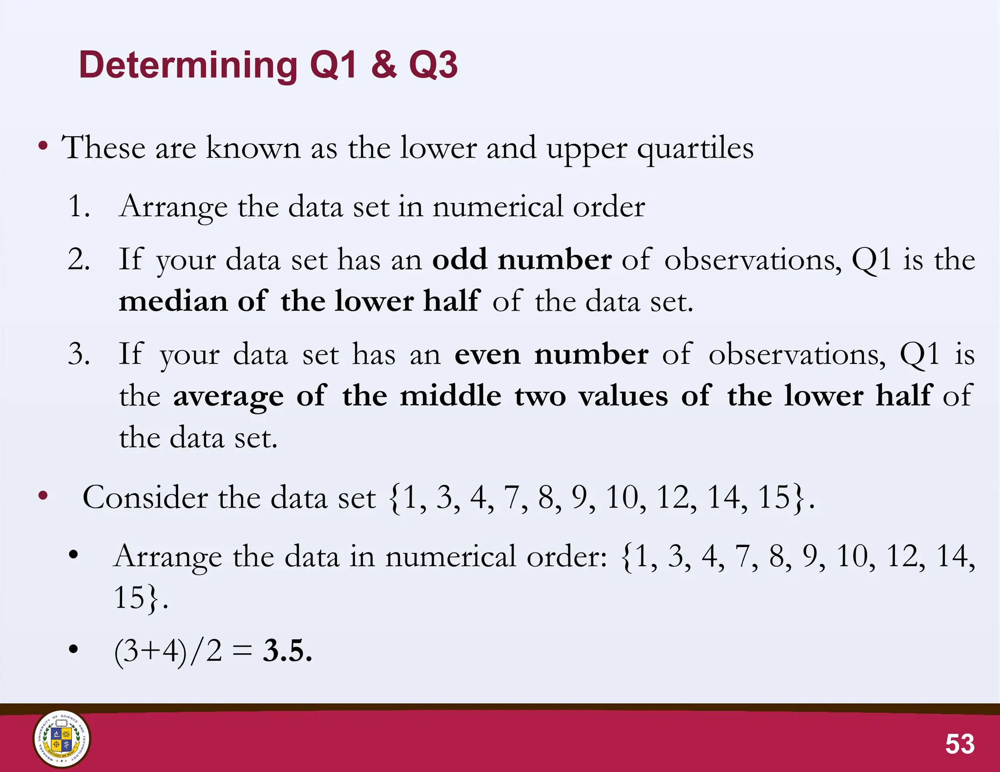 Determining Q1 & Q3
• These are known as the lower and upper quartiles
1. Arrange the data set in numerical order
2. If your data set has an odd number of observations, Q1 is the
median of the lower half of the data set.
3. If your data set has an even number of observations, Q1 is
the average of the middle two values of the lower half of
the data set.
• Consider the data set {1, 3, 4, 7, 8, 9, 10, 12, 14, 15}.
• Arrange the data in numerical order: {1, 3, 4, 7, 8, 9, 10, 12, 14,
15}.
• (3+4)/2 = 3.5.
53
 