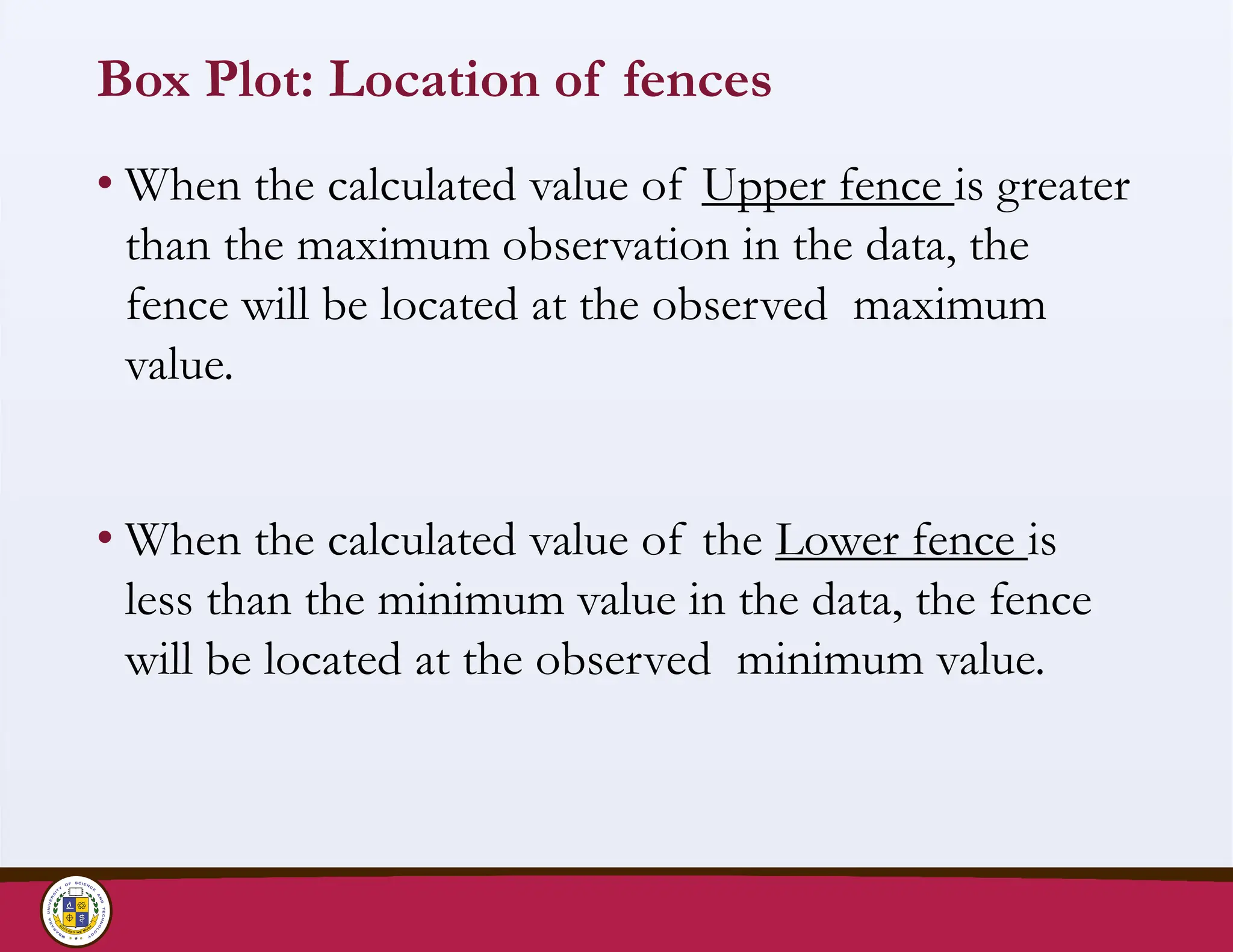 Box Plot: Location of fences
• When the calculated value of Upper fence is greater
than the maximum observation in the data, the
fence will be located at the observed maximum
value.
• When the calculated value of the Lower fence is
less than the minimum value in the data, the fence
will be located at the observed minimum value.
 