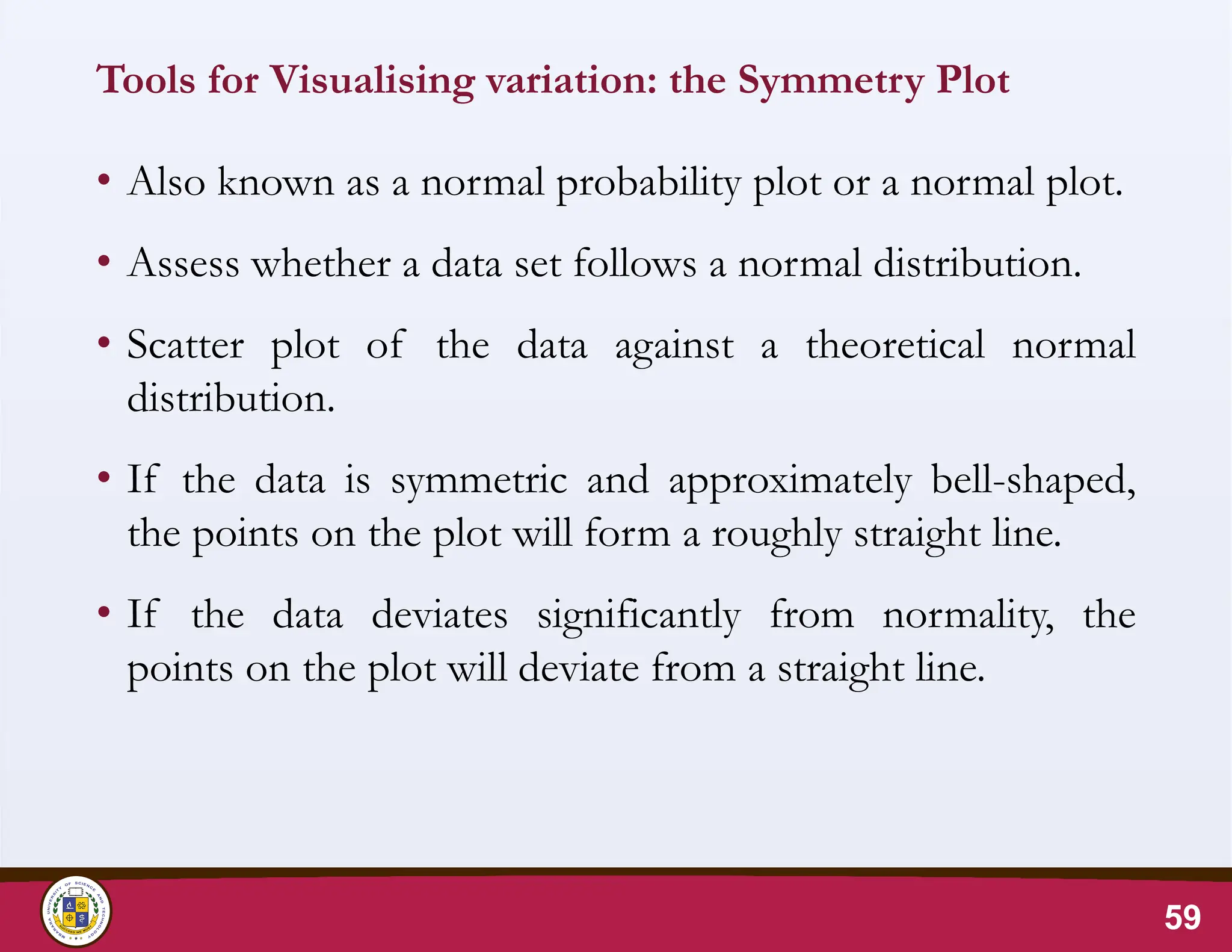 Tools for Visualising variation: the Symmetry Plot
• Also known as a normal probability plot or a normal plot.
• Assess whether a data set follows a normal distribution.
• Scatter plot of the data against a theoretical normal
distribution.
• If the data is symmetric and approximately bell-shaped,
the points on the plot will form a roughly straight line.
• If the data deviates significantly from normality, the
points on the plot will deviate from a straight line.
59
 