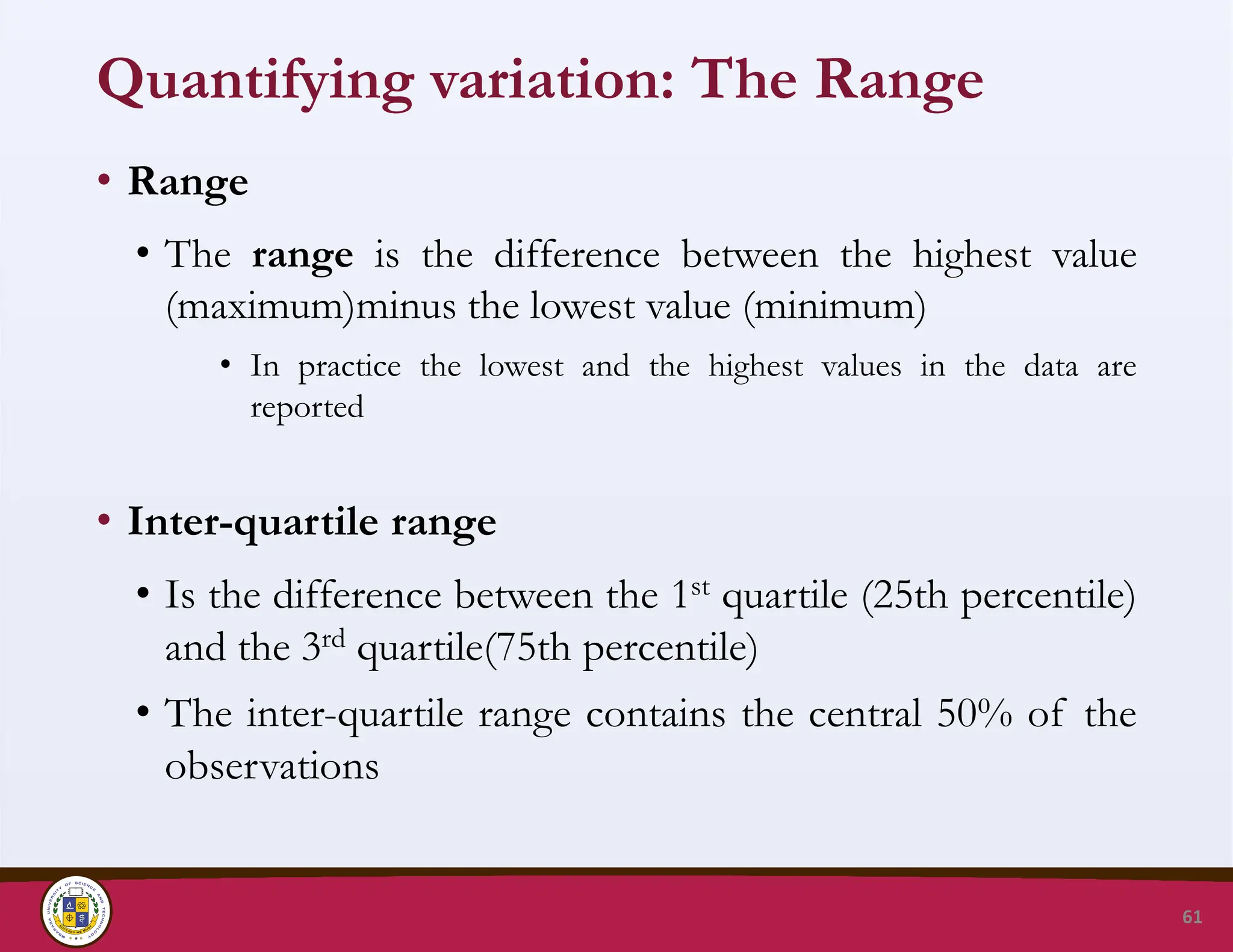 Quantifying variation: The Range
• Range
• The range is the difference between the highest value
(maximum)minus the lowest value (minimum)
• In practice the lowest and the highest values in the data are
reported
• Inter-quartile range
• Is the difference between the 1st quartile (25th percentile)
and the 3rd quartile(75th percentile)
• The inter-quartile range contains the central 50% of the
observations
61
 