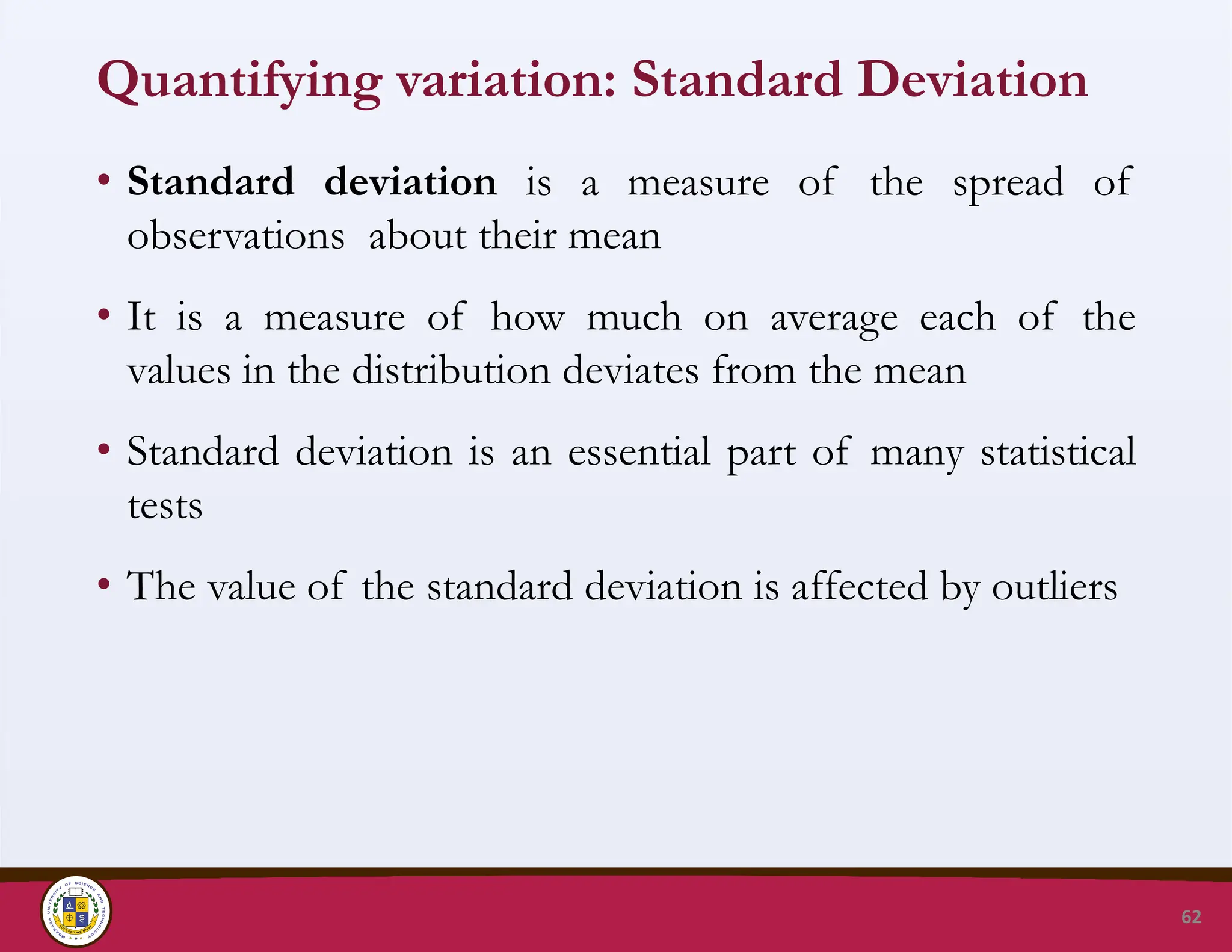 Quantifying variation: Standard Deviation
• Standard deviation is a measure of the spread of
observations about their mean
• It is a measure of how much on average each of the
values in the distribution deviates from the mean
• Standard deviation is an essential part of many statistical
tests
• The value of the standard deviation is affected by outliers
62
 