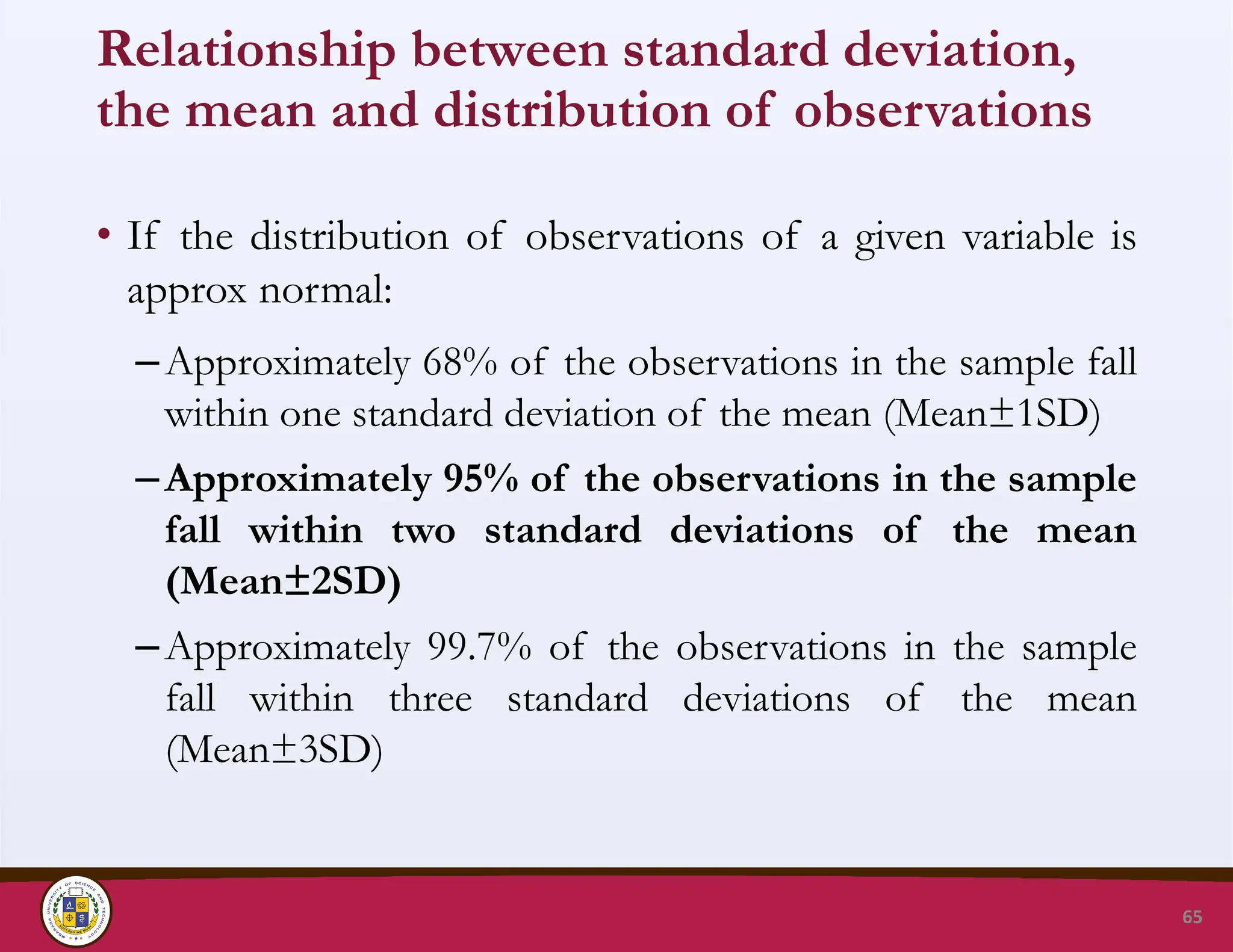 Relationship between standard deviation,
the mean and distribution of observations
• If the distribution of observations of a given variable is
approx normal:
–Approximately 68% of the observations in the sample fall
within one standard deviation of the mean (Mean±1SD)
–Approximately 95% of the observations in the sample
fall within two standard deviations of the mean
(Mean±2SD)
–Approximately 99.7% of the observations in the sample
fall within three standard deviations of the mean
(Mean±3SD)
65
 