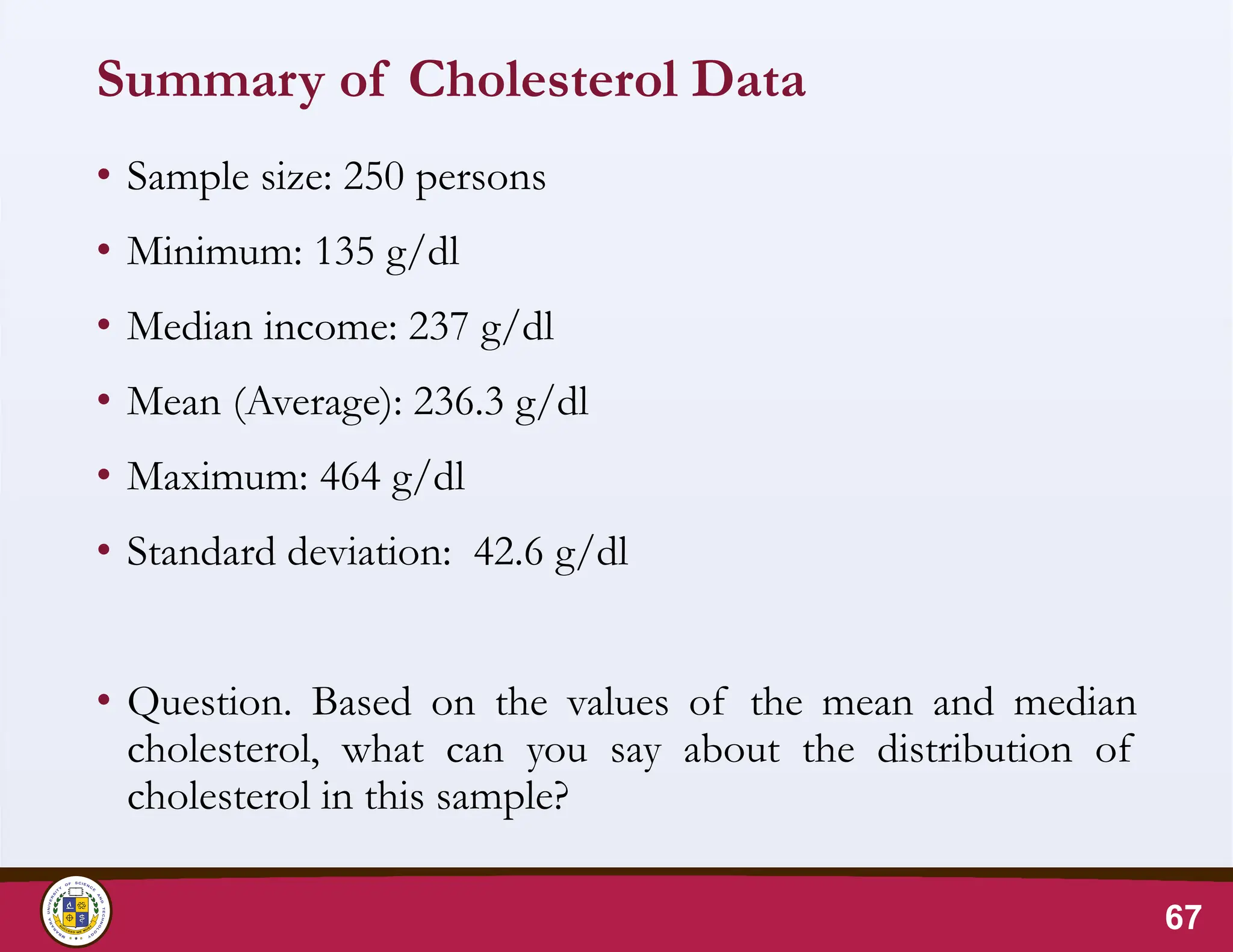 Summary of Cholesterol Data
• Sample size: 250 persons
• Minimum: 135 g/dl
• Median income: 237 g/dl
• Mean (Average): 236.3 g/dl
• Maximum: 464 g/dl
• Standard deviation: 42.6 g/dl
• Question. Based on the values of the mean and median
cholesterol, what can you say about the distribution of
cholesterol in this sample?
67
 