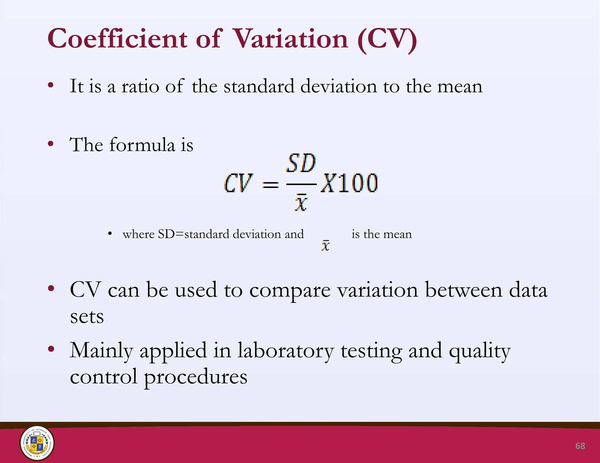 Coefficient of Variation (CV)
• It is a ratio of the standard deviation to the mean
• The formula is
• where SD=standard deviation and is the mean
• CV can be used to compare variation between data
sets
• Mainly applied in laboratory testing and quality
control procedures
68
 