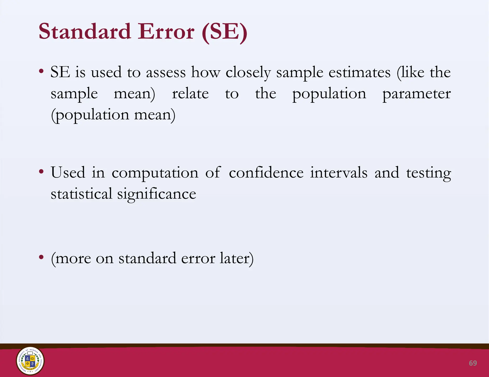 Standard Error (SE)
• SE is used to assess how closely sample estimates (like the
sample mean) relate to the population parameter
(population mean)
• Used in computation of confidence intervals and testing
statistical significance
• (more on standard error later)
69
 