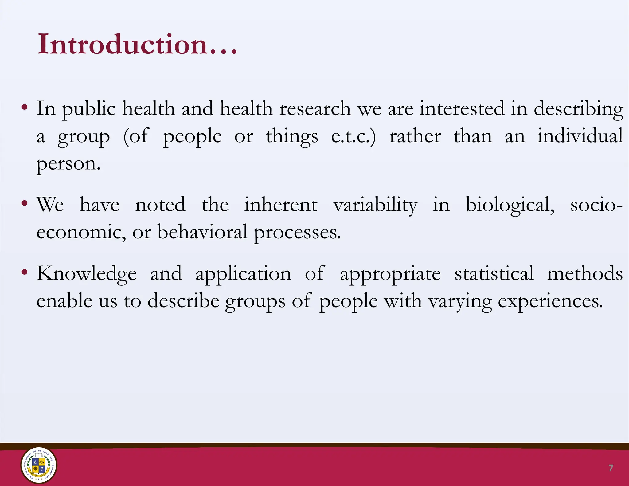 Introduction…
• In public health and health research we are interested in describing
a group (of people or things e.t.c.) rather than an individual
person.
• We have noted the inherent variability in biological, socio-
economic, or behavioral processes.
• Knowledge and application of appropriate statistical methods
enable us to describe groups of people with varying experiences.
7
 