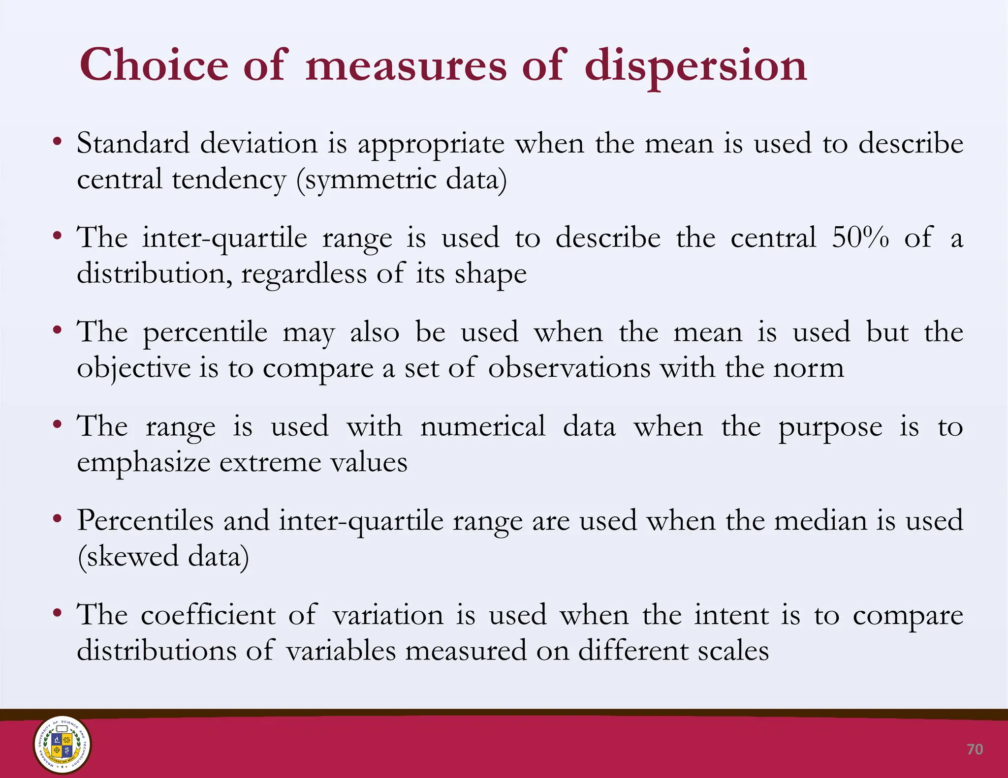 Choice of measures of dispersion
• Standard deviation is appropriate when the mean is used to describe
central tendency (symmetric data)
• The inter-quartile range is used to describe the central 50% of a
distribution, regardless of its shape
• The percentile may also be used when the mean is used but the
objective is to compare a set of observations with the norm
• The range is used with numerical data when the purpose is to
emphasize extreme values
• Percentiles and inter-quartile range are used when the median is used
(skewed data)
• The coefficient of variation is used when the intent is to compare
distributions of variables measured on different scales
70
 