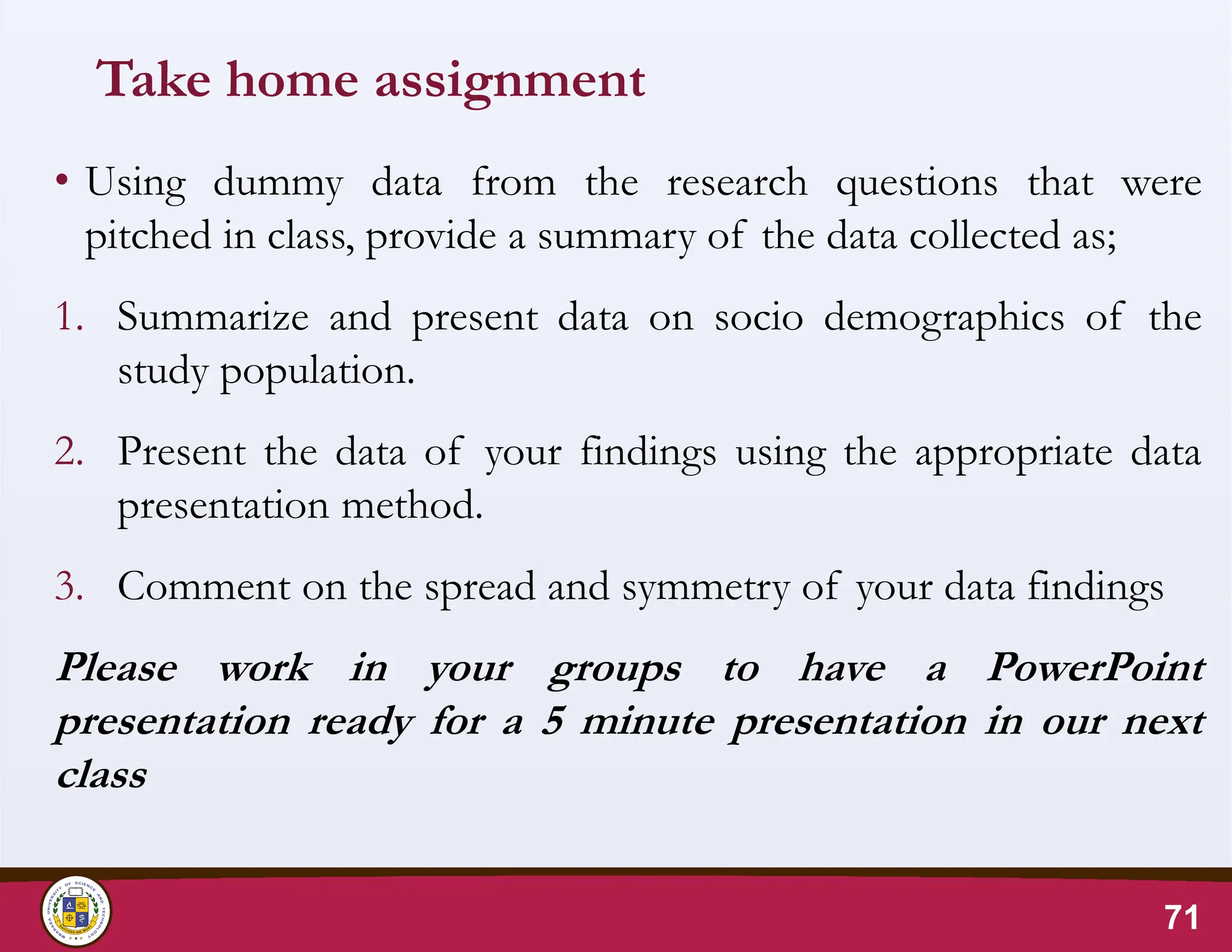 Take home assignment
• Using dummy data from the research questions that were
pitched in class, provide a summary of the data collected as;
1. Summarize and present data on socio demographics of the
study population.
2. Present the data of your findings using the appropriate data
presentation method.
3. Comment on the spread and symmetry of your data findings
Please work in your groups to have a PowerPoint
presentation ready for a 5 minute presentation in our next
class
71
 