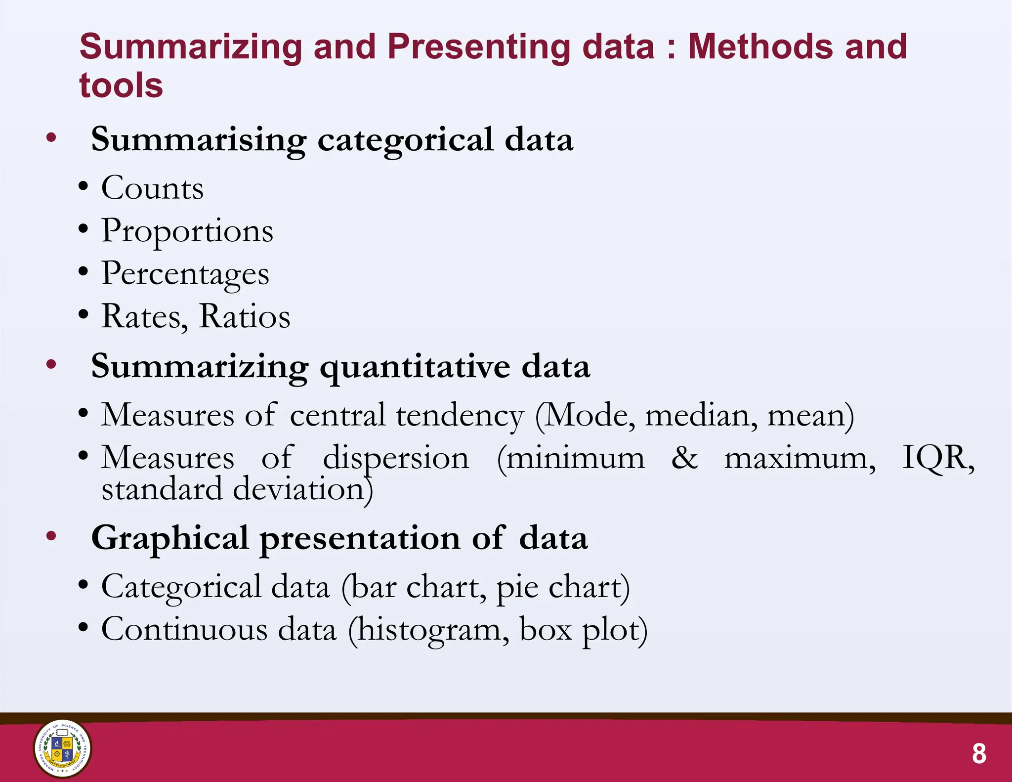 Summarizing and Presenting data : Methods and
tools
• Summarising categorical data
• Counts
• Proportions
• Percentages
• Rates, Ratios
• Summarizing quantitative data
• Measures of central tendency (Mode, median, mean)
• Measures of dispersion (minimum & maximum, IQR,
standard deviation)
• Graphical presentation of data
• Categorical data (bar chart, pie chart)
• Continuous data (histogram, box plot)
8
 