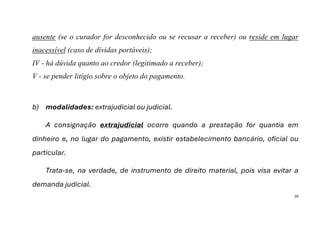 39
ausente (se o curador for desconhecido ou se recusar a receber) ou reside em lugar
inacessível (caso de dívidas portáveis);
IV - há dúvida quanto ao credor (legitimado a receber);
V - se pender litígio sobre o objeto do pagamento.
b) modalidades: extrajudicial ou judicial.
A consignação extrajudicial ocorre quando a prestação for quantia em
dinheiro e, no lugar do pagamento, existir estabelecimento bancário, oficial ou
particular.
Trata-se, na verdade, de instrumento de direito material, pois visa evitar a
demanda judicial.
 