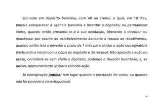 40
Consiste em depósito bancário, com AR ao credor, o qual, em 10 dias,
poderá comparecer à agência bancária e levantar o depósito; ou permanecer
inerte, quando então presumir-se-á a sua aceitação, liberando o devedor; ou
manifestar por escrito ao estabelecimento bancário a recusa ao recebimento,
quando então terá o devedor o prazo de 1 mês para ajuizar a ação consignatória
(instruindo a inicial com a cópia do depósito e da recusa). Não ajuizada a ação no
prazo, considera-se sem efeito o depósito, podendo o devedor levantá-lo, e, se
quiser, oportunamente ajuizar a referida ação.
Já consignação judicial tem lugar quando a prestação for coisa, ou quando
não for possível a via extrajudicial.
 