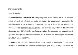 41
d) procedimento:
- petição inicial:
=> competência (territorial/relativa): segundo o art. 540 do NCPC, a petição
inicial deverá ser dirigida ao juízo do lugar do pagamento (domicílio do
autor/devedor – se a dívida for quesível, ou se o domicílio do credor for
desconhecido; domicílio do réu/credor – se a dívida for portável); da situação
da coisa (art. 341 do CC); ou do foro eleito. Consignação de aluguéis será
ajuizada no lugar do foro contratual ou, na sua falta, no da situação do imóvel
(art. 58, II, Lei n. 8.245/91).
=> pedido: de depósito da quantia ou coisa devida e da citação do réu para
levantar o depósito ou oferecer contestação (art. 542, NCPC). Se tratar de
 