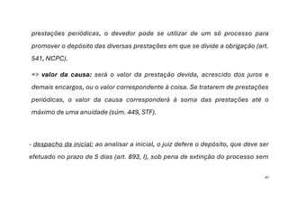 42
prestações periódicas, o devedor pode se utilizar de um só processo para
promover o depósito das diversas prestações em que se divide a obrigação (art.
541, NCPC).
=> valor da causa: será o valor da prestação devida, acrescido dos juros e
demais encargos, ou o valor correspondente à coisa. Se tratarem de prestações
periódicas, o valor da causa corresponderá à soma das prestações até o
máximo de uma anuidade (súm. 449, STF).
- despacho da inicial: ao analisar a inicial, o juiz defere o depósito, que deve ser
efetuado no prazo de 5 dias (art. 893, I), sob pena de extinção do processo sem
 