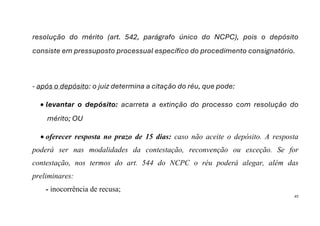 43
resolução do mérito (art. 542, parágrafo único do NCPC), pois o depósito
consiste em pressuposto processual específico do procedimento consignatório.
- após o depósito: o juiz determina a citação do réu, que pode:
• levantar o depósito: acarreta a extinção do processo com resolução do
mérito; OU
• oferecer resposta no prazo de 15 dias: caso não aceite o depósito. A resposta
poderá ser nas modalidades da contestação, reconvenção ou exceção. Se for
contestação, nos termos do art. 544 do NCPC o réu poderá alegar, além das
preliminares:
- inocorrência de recusa;
 