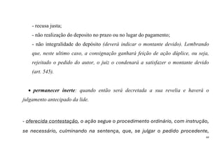 44
- recusa justa;
- não realização do deposito no prazo ou no lugar do pagamento;
- não integralidade do depósito (deverá indicar o montante devido). Lembrando
que, neste ultimo caso, a consignação ganhará feição de ação dúplice, ou seja,
rejeitado o pedido do autor, o juiz o condenará a satisfazer o montante devido
(art. 545).
• permanecer inerte: quando então será decretada a sua revelia e haverá o
julgamento antecipado da lide.
- oferecida contestação, o ação segue o procedimento ordinário, com instrução,
se necessário, culminando na sentença, que, se julgar o pedido procedente,
 