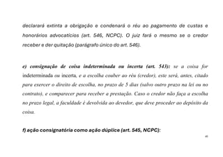 45
declarará extinta a obrigação e condenará o réu ao pagamento de custas e
honorários advocatícios (art. 546, NCPC). O juiz fará o mesmo se o credor
receber e der quitação (parágrafo único do art. 546).
e) consignação de coisa indeterminada ou incerta (art. 543): se a coisa for
indeterminada ou incerta, e a escolha couber ao réu (credor), este será, antes, citado
para exercer o direito de escolha, no prazo de 5 dias (salvo outro prazo na lei ou no
contrato), e comparecer para receber a prestação. Caso o credor não faça a escolha
no prazo legal, a faculdade é devolvida ao devedor, que deve proceder ao depósito da
coisa.
f) ação consignatória como ação dúplice (art. 545, NCPC):
 