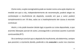 46
Como visto, a ação consignatória pode se revelar como uma ação dúplice na
medida em que o réu, independentemente de reconvenção, poderá alegar na
contestação a insuficiência do depósito, ocasião em que o autor poderá
complementá-lo em 10 dias, salvo se o inadimplemento der causa à rescisão
contratual.
Assim, o réu pode levantar desde logo a quantia ou coisa depositada, o que
acarreta liberação parcial do autor, prosseguindo o processo quanto à parcela
controvertida (§1º).
Se a sentença concluir que o depósito foi insuficiente, ela determina, sempre
que possível, o montante devido, podendo o réu executar o autor nos mesmos
 
