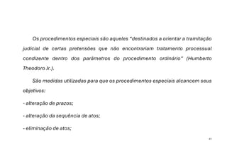 31
Os procedimentos especiais são aqueles “destinados a orientar a tramitação
judicial de certas pretensões que não encontrariam tratamento processual
condizente dentro dos parâmetros do procedimento ordinário” (Humberto
Theodoro Jr.).
São medidas utilizadas para que os procedimentos especiais alcancem seus
objetivos:
- alteração de prazos;
- alteração da sequência de atos;
- eliminação de atos;
 