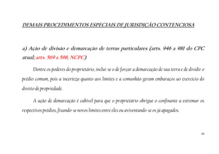 50
DEMAIS PROCEDIMENTOS ESPECIAIS DE JURISDIÇÃO CONTENCIOSA
a) Ação de divisão e demarcação de terras particulares (arts. 946 a 981 do CPC
atual; arts. 569 a 598, NCPC)
Dentre os poderes do proprietário, inclui-se o de forçar a demarcação de sua terra e de dividir o
prédio comum, pois a incerteza quanto aos limites e a comunhão geram embaraços ao exercício do
direito de propriedade.
A ação de demarcação é cabível para que o proprietário obrigue o confinante a estremar os
respectivos prédios, fixando-se novos limites entre eles ou aviventando-se os já apagados.
 