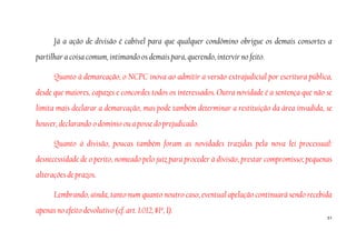 51
Já a ação de divisão é cabível para que qualquer condômino obrigue os demais consortes a
partilhar a coisa comum, intimando os demais para, querendo, intervir no feito.
Quanto à demarcação, o NCPC inova ao admitir a versão extrajudicial por escritura pública,
desde que maiores, capazes e concordes todos os interessados. Outra novidade é a sentença que não se
limita mais declarar a demarcação, mas pode também determinar a restituição da área invadida, se
houver, declarando o domínio ou a posse do prejudicado.
Quanto à divisão, poucas também foram as novidades trazidas pela nova lei processual:
desnecessidade de o perito, nomeado pelo juiz para proceder à divisão, prestar compromisso; pequenas
alterações de prazos.
Lembrando, ainda, tanto num quanto noutro caso, eventual apelação continuará sendo recebida
apenas no efeito devolutivo (cf. art. 1.012, §1º, I).
 