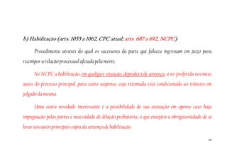 52
b) Habilitação (arts. 1055 a 1062, CPC atual; arts. 687 a 692, NCPC)
Procedimento através do qual os sucessores da parte que faleceu ingressam em juízo para
recompor a relação processual afetada pela morte.
No NCPC a habilitação, em qualquer situação, dependerá de sentença, a ser proferida nos meus
autos do processo principal, para tanto suspenso, cuja retomada está condicionada ao trânsito em
julgado da mesma.
Uma outra novidade interessante é a possibilidade de sua autuação em apenso caso haja
impugnação pelas partes e necessidade de dilação probatória, o que ensejará a obrigatoriedade de se
levar aos autos principais cópia da sentença de habilitação.
 