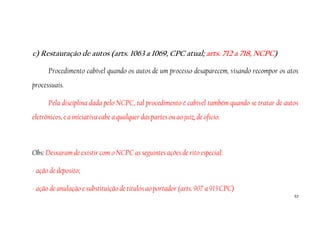 53
c) Restauração de autos (arts. 1063 a 1069, CPC atual; arts. 712 a 718, NCPC)
Procedimento cabível quando os autos de um processo desaparecem, visando recompor os atos
processuais.
Pela disciplina dada pelo NCPC, tal procedimento é cabível também quando se tratar de autos
eletrônicos, e a iniciativa cabe a qualquer das partes ou ao juiz, de ofício.
Obs: Deixaram de existir com o NCPC as seguintes ações de rito especial:
- ação de deposito;
- ação de anulação e substituição de títulos ao portador (arts. 907 a 913 CPC)
 