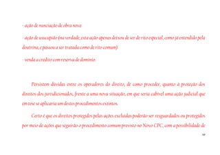 54
- ação de nunciação de obra nova
- ação de usucapião (na verdade, esta ação apenas deixou de ser de rito especial, como já entendido pela
doutrina, e passou a ser tratada como de rito comum)
- venda a credito com reserva de domínio.
Persistem dúvidas entre os operadores do direito, de como proceder, quanto à proteção dos
direitos dos jurisdicionados, frente a uma nova situação, em que seria cabível uma ação judicial que
em tese se aplicaria um destes procedimentos extintos.
Certo é que os direitos protegidos pelas ações excluídas poderão ser resguardados ou protegidos
por meio de ações que seguirão o procedimento comum previsto no Novo CPC, com a possibilidade de
 