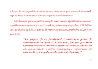 55
utilização das tutelas provisórias, cabíveis em cada caso concreto, para proteção de situações de
urgência, em que se demonstre o risco de dano irreparável e de difícil reparação.
Especificamente, quanto ao pedido de usucapião, merece destaque a possibilidade do mesmo ser
requerido administrativamente, pelo meio extrajudicial, conforme a autorização do art. 1071, do Novo
CPC, que alterou a Lei 6.015/73, que trata dos registros públicos, acrescentando-lhe o art. 216-A que
assim dispõe:
“Sem prejuízo da via jurisdicional, é admitido o pedido de
reconhecimento extrajudicial de usucapião, que será processado
diretamente perante o cartório do registro de imóveis da comarca em
que estiver situado o imóvel usucapiendo, a requerimento do
interessado, representado por advogado, instruindo com...”.
 