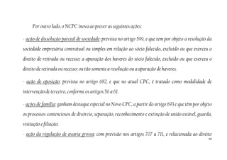 56
Por outro lado, o NCPC inova ao prever as seguintes ações:
- ação de dissolução parcial de sociedade: prevista no artigo 599, e que tem por objeto a resolução da
sociedade empresária contratual ou simples em relação ao sócio falecido, excluído ou que exerceu o
direito de retirada ou recesso; a apuração dos haveres do sócio falecido, excluído ou que exerceu o
direito de retirada ou recesso; ou tão somente a resolução ou a apuração de haveres.
- ação de oposição: prevista no artigo 682, e que no atual CPC, é tratado como modalidade de
intervenção de terceiro, conforme os artigos 56 a 61.
- ações de família: ganham destaque especial no Novo CPC, a partir do artigo 693 e que têm por objeto
os processos contenciosos de divórcio, separação, reconhecimento e extinção de união estável, guarda,
visitação e filiação.
- ação da regulação de avaria grossa: com previsão nos artigos 707 a 711, e relacionada ao direito
 